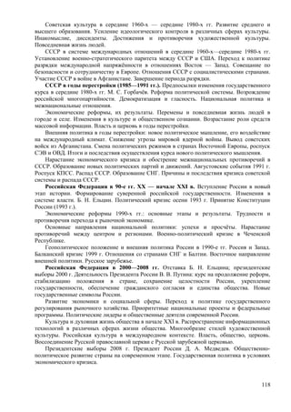 Советская культура в середине 1960-х — середине 1980-х гг. Развитие среднего и
высшего образования. Усиление идеологического контроля в различных сферах культуры.
Инакомыслие, диссиденты. Достижения и противоречия художественной культуры.
Повседневная жизнь людей.
СССР в системе международных отношений в середине 1960-х—середине 1980-х гг.
Установление военно-стратегического паритета между СССР и США. Переход к политике
разрядки международной напряжённости в отношениях Восток — Запад. Совещание по
безопасности и сотрудничеству в Европе. Отношения СССР с социалистическими странами.
Участие СССР в войне в Афганистане. Завершение периода разрядки.
СССР в годы перестройки (1985—1991 гг.). Предпосылки изменения государственного
курса в середине 1980-х гг. М. С. Горбачёв. Реформа политической системы. Возрождение
российской многопартийности. Демократизация и гласность. Национальная политика и
межнациональные отношения.
Экономические реформы, их результаты. Перемены и повседневная жизнь людей в
городе и селе. Изменения в культуре и общественном сознании. Возрастание роли средств
массовой информации. Власть и церковь в годы перестройки.
Внешняя политика в годы перестройки: новое политическое мышление, его воздействие
на международный климат. Снижение угрозы мировой ядерной войны. Вывод советских
войск из Афганистана. Смена политических режимов в странах Восточной Европы, роспуск
СЭВ и ОВД. Итоги и последствия осуществления курса нового политического мышления.
Нарастание экономического кризиса и обострение межнациональных противоречий в
СССР. Образование новых политических партий и движений. Августовские события 1991 г.
Роспуск КПСС. Распад СССР. Образование СНГ. Причины и последствия кризиса советской
системы и распада СССР.
Российская Федерация в 90-е гг. XX — начале XXI в. Вступление России в новый
этап истории. Формирование суверенной российской государственности. Изменения в
системе власти. Б. Н. Ельцин. Политический кризис осени 1993 г. Принятие Конституции
России (1993 г.).
Экономические реформы 1990-х гг.: основные этапы и результаты. Трудности и
противоречия перехода к рыночной экономике.
Основные направления национальной политики: успехи и просчёты. Нарастание
противоречий между центром и регионами. Военно-политический кризис в Чеченской
Республике.
Геополитическое положение и внешняя политика России в 1990-е гг. Россия и Запад.
Балканский кризис 1999 г. Отношения со странами СНГ и Балтии. Восточное направление
внешней политики. Русское зарубежье.
Российская Федерация в 2000—2008 гг. Отставка Б. Н. Ельцина; президентские
выборы 2000 г. Деятельность Президента России В. В. Путина: курс на продолжение реформ,
стабилизацию положения в стране, сохранение целостности России, укрепление
государственности, обеспечение гражданского согласия и единства общества. Новые
государственные символы России.
Развитие экономики и социальной сферы. Переход к политике государственного
регулирования рыночного хозяйства. Приоритетные национальные проекты и федеральные
программы. Политические лидеры и общественные деятели современной России.
Культура и духовная жизнь общества в начале XXI в. Распространение информационных
технологий в различных сферах жизни общества. Многообразие стилей художественной
культуры. Российская культура в международном контексте. Власть, общество, церковь.
Воссоединение Русской православной церкви с Русской зарубежной церковью.
Президентские выборы 2008 г. Президент России Д. А. Медведев. Общественно-
политическое развитие страны на современном этапе. Государственная политика в условиях
экономического кризиса.
118
 