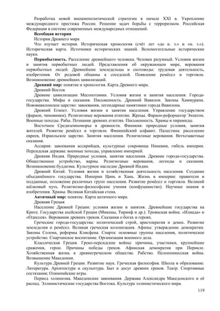 Разработка новой внешнеполитической стратегии в начале XXI в. Укрепление
международного престижа России. Решение задач борьбы с терроризмом. Российская
Федерация в системе современных международных отношений.
Всеобщая история
История Древнего мира
Что изучает история. Историческая хронология (счёт лет «до н. э.» и «н. э.»).
Историческая карта. Источники исторических знаний. Вспомогательные исторические
науки.
Первобытность. Расселение древнейшего человека. Человек разумный. Условия жизни
и занятия первобытных людей. Представления об окружающем мире, верования
первобытных людей. Древнейшие земледельцы и скотоводы: трудовая деятельность,
изобретения. От родовой общины к соседской. Появление ремёсел и торговли.
Возникновение древнейших цивилизаций.
Древний мир: понятие и хронология. Карта Древнего мира.
Древний Восток
Древние цивилизации Месопотамии. Условия жизни и занятия населения. Города-
государства. Мифы и сказания. Письменность. Древний Вавилон. Законы Хаммурапи.
Нововавилонское царство: завоевания, легендарные памятники города Вавилона.
Древний Египет. Условия жизни и занятия населения. Управление государством
(фараон, чиновники). Религиозные верования египтян. Жрецы. Фараон-реформатор Эхнатон.
Военные походы. Рабы. Познания древних египтян. Письменность. Храмы и пирамиды.
Восточное Средиземноморье в древности. Финикия: природные условия, занятия
жителей. Развитие ремёсел и торговли. Финикийский алфавит. Палестина: расселение
евреев, Израильское царство. Занятия населения. Религиозные верования. Ветхозаветные
сказания.
Ассирия: завоевания ассирийцев, культурные сокровища Ниневии, гибель империи.
Персидская держава: военные походы, управление империей.
Древняя Индия. Природные условия, занятия населения. Древние города-государства.
Общественное устройство, варны. Религиозные верования, легенды и сказания.
Возникновение буддизма. Культурное наследие Древней Индии.
Древний Китай. Условия жизни и хозяйственная деятельность населения. Создание
объединённого государства. Империи Цинь и Хань. Жизнь в империи: правители и
подданные, положение различных групп населения. Развитие ремёсел и торговли. Великий
шёлковый путь. Религиозно-философские учения (конфуцианство). Научные знания и
изобретения. Храмы. Великая Китайская стена.
Античный мир: понятие. Карта античного мира.
Древняя Греция
Население Древней Греции: условия жизни и занятия. Древнейшие государства на
Крите. Государства ахейской Греции (Микены, Тиринф и др.). Троянская война. «Илиада» и
«Одиссея». Верования древних греков. Сказания о богах и героях.
Греческие города-государства: политический строй, аристократия и демос. Развитие
земледелия и ремёсел. Великая греческая колонизация. Афины: утверждение демократии.
Законы Солона, реформы Клисфена. Спарта: основные группы населения, политическое
устройство. Спартанское воспитание. Организация военного дела.
Классическая Греция. Греко-персидские войны: причины, участники, крупнейшие
сражения, герои. Причины победы греков. Афинская демократия при Перикле.
Хозяйственная жизнь в древнегреческом обществе. Рабство. Пелопоннесская война.
Возвышение Македонии.
Культура Древней Греции. Развитие наук. Греческая философия. Школа и образование.
Литература. Архитектура и скульптура. Быт и досуг древних греков. Театр. Спортивные
состязания; Олимпийские игры.
Период эллинизма. Македонские завоевания. Держава Александра Македонского и её
распад. Эллинистические государства Востока. Культура эллинистического мира.
119
 