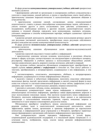 В сфере развития коммуникативных универсальных учебных действий приоритетное
внимание уделяется:
• формированию действий по организации и планированию учебного сотрудничества с
учителем и сверстниками, умений работать в группе и приобретению опыта такой работы,
практическому освоению морально-этических и психологических принципов общения и
сотрудничества;
• практическому освоению умений, составляющих основу коммуникативной
компетентности: ставить и решать многообразные коммуникативные задачи; действовать с
учётом позиции другого и уметь согласовывать свои действия; устанавливать и
поддерживать необходимые контакты с другими людьми; удовлетворительно владеть
нормами и техникой общения; определять цели коммуникации, оценивать ситуацию,
учитывать намерения и способы коммуникации партнёра, выбирать адекватные стратегии
коммуникации;
• развитию речевой деятельности, приобретению опыта использования речевых средств
для регуляции умственной деятельности, приобретению опыта регуляции собственного
речевого поведения как основы коммуникативной компетентности.
В сфере развития познавательных универсальных учебных действий приоритетное
внимание уделяется:
• практическому освоению обучающимися основ проектно-исследовательской
деятельности;
• развитию стратегий смыслового чтения и работе с информацией;
• практическому освоению методов познания, используемых в различных областях
знания и сферах культуры, соответствующего им инструментария и понятийного аппарата,
регулярному обращению в учебном процессе к использованию общеучебных умений,
знаково-символических средств, широкого спектра логических действий и операций.
При изучении учебных предметов обучающиеся усовершенствуют приобретённые на
первой ступени навыки работы с информацией и пополнят их. Они смогут работать с
текстами, преобразовывать и интерпретировать содержащуюся в них информацию, в том
числе:
• систематизировать, сопоставлять, анализировать, обобщать и интерпретировать
информацию, содержащуюся в готовых информационных объектах;
• выделять главную и избыточную информацию, выполнять смысловое свёртывание
выделенных фактов, мыслей; представлять информацию в сжатой словесной форме (в виде
плана или тезисов) и в наглядно-символической форме (в виде таблиц, графических схем и
диаграмм, карт понятий — концептуальных диаграмм, опорных конспектов);
• заполнять и дополнять таблицы, схемы, диаграммы, тексты.
Обучающиеся усовершенствуют навык поиска информации в компьютерных и
некомпьютерных источниках информации, приобретут навык формулирования запросов и
опыт использования поисковых машин. Они научатся осуществлять поиск информации в
Интернете, школьном информационном пространстве, базах данных и на персональном
компьютере с использованием поисковых сервисов, строить поисковые запросы в
зависимости от цели запроса и анализировать результаты поиска.
Обучающиеся приобретут потребность поиска дополнительной информации для
решения учебных задач и самостоятельной познавательной деятельности; освоят
эффективные приёмы поиска, организации и хранения информации на персональном
компьютере, в информационной среде учреждения и в Интернете; приобретут первичные
навыки формирования и организации собственного информационного пространства.
Они усовершенствуют умение передавать информацию в устной форме,
сопровождаемой аудиовизуальной поддержкой, и в письменной форме гипермедиа (т. е.
сочетания текста, изображения, звука, ссылок между разными информационными
компонентами).
12
 