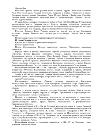 Древний Рим
Население Древней Италии: условия жизни и занятия. Этруски. Легенды об основании
Рима. Рим эпохи царей. Римская республика. Патриции и плебеи. Управление и законы.
Верования древних римлян. Завоевание Римом Италии. Войны с Карфагеном; Ганнибал.
Римская армия. Установление господства Рима в Средиземноморье. Реформы Гракхов.
Рабство в Древнем Риме.
От республики к империи. Гражданские войны в Риме. Гай Юлий Цезарь. Установление
императорской власти; Октавиан Август. Римская империя: территория, управление.
Возникновение и распространение христианства. Разделение Римской империи на Западную
и Восточную части. Рим и варвары. Падение Западной Римской империи.
Культура Древнего Рима. Римская литература, золотой век поэзии. Ораторское
искусство; Цицерон. Развитие наук. Архитектура и скульптура. Пантеон. Быт и досуг
римлян.
Историческое и культурное наследие древних цивилизаций.
История Средних веков
Средние века: понятие и хронологические рамки.
Раннее Средневековье
Начало Средневековья. Великое переселение народов. Образование варварских
королевств.
Народы Европы в раннее Средневековье. Франки: расселение, занятия, общественное
устройство. Законы франков; «Салическая правда». Держава Каролингов: этапы
формирования, короли и подданные. Карл Великий. Распад Каролингской империи.
Образование государств во Франции, Германии, Италии. Священная Римская империя.
Британия и Ирландия в раннее Средневековье. Норманны: общественный строй, завоевания.
Ранние славянские государства. Складывание феодальных отношений в странах Европы.
Христианизация Европы. Светские правители и папы. Культура раннего Средневековья.
Византийская империя в IV—XI вв.: территория, хозяйство, управление. Византийские
императоры; Юстиниан. Кодификация законов. Власть императора и церковь. Внешняя
политика Византии: отношения с соседями, вторжения славян и арабов. Культура Византии.
Арабы в VI—ХI вв.: расселение, занятия. Возникновение и распространение ислама.
Завоевания арабов. Арабский халифат, его расцвет и распад. Арабская культура.
Зрелое Средневековье
Средневековое европейское общество. Аграрное производство. Феодальное
землевладение. Феодальная иерархия. Знать и рыцарство: социальный статус, образ жизни.
Крестьянство: феодальная зависимость, повинности, условия жизни. Крестьянская
община.
Города — центры ремесла, торговли, культуры. Городские сословия. Цехи и гильдии.
Городское управление. Борьба городов и сеньоров. Средневековые города-республики.
Облик средневековых городов. Быт горожан.
Церковь и духовенство. Разделение христианства на католицизм и православие.
Отношения светской власти и церкви. Крестовые походы: цели, участники, результаты.
Духовно-рыцарские ордены. Ереси: причины возникновения и распространения.
Преследование еретиков.
Государства Европы в ХП—XV вв. Усиление королевской власти в странах Западной
Европы. Сословно-представительная монархия. Образование централизованных государств в
Англии, Франции. Столетняя война; Ж. д’Арк. Германские государства в XII—XV вв.
Реконкиста и образование централизованных государств на Пиренейском полуострове.
Итальянские республики в XII—XV вв. Экономическое и социальное развитие европейских
стран. Обострение социальных противоречий в ХIV в. (Жакерия, восстание Уота Тайлера).
Гуситское движение в Чехии.
Византийская империя и славянские государства в ХП—XV вв. Экспансия турок-
османов и падение Византии.
120
 