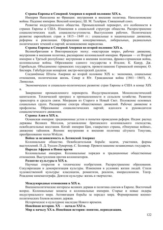 Страны Европы и Северной Америки в первой половине ХIХ в.
Империя Наполеона во Франции: внутренняя и внешняя политика. Наполеоновские
войны. Падение империи. Венский конгресс; Ш. М. Талейран. Священный союз.
Развитие индустриального общества. Промышленный переворот, его особенности в
странах Европы и США. Изменения в социальной структуре общества. Распространение
социалистических идей; социалисты-утописты. Выступления рабочих. Политическое
развитие европейских стран в 1815—1849 гг.: социальные и национальные движения,
реформы и революции. Оформление консервативных, либеральных, радикальных
политических течений и партий; возникновение марксизма.
Страны Европы и Северной Америки во второй половине ХIХ в.
Великобритания в Викторианскую эпоху: «мастерская мира», рабочее движение,
внутренняя и внешняя политика, расширение колониальной империи. Франция — от Второй
империи к Третьей республике: внутренняя и внешняя политика, франко-германская война,
колониальные войны. Образование единого государства в Италии; К. Кавур, Дж.
Гарибальди. Объединение германских государств, провозглашение Германской империи; О.
Бисмарк. Габсбургская монархия: австро-венгерский дуализм.
Соединённые Штаты Америки во второй половине ХIХ в.: экономика, социальные
отношения, политическая жизнь. Север и Юг. Гражданская война (1861—1865). А.
Линкольн.
Экономическое и социально-политическое развитие стран Европы и США в конце ХIХ
в.
Завершение промышленного переворота. Индустриализация. Монополистический
капитализм. Технический прогресс в промышленности и сельском хозяйстве. Развитие
транспорта и средств связи. Миграция из Старого в Новый Свет. Положение основных
социальных групп. Расширение спектра общественных движений. Рабочее движение и
профсоюзы. Образование социалистических партий; идеологи и руководители
социалистического движения.
Страны Азии в ХIХ в.
Османская империя: традиционные устои и попытки проведения реформ. Индия: распад
державы Великих Моголов, установление британского колониального господства,
освободительные восстания. Китай: империя Цин, «закрытие» страны, «Опиумные войны»,
движение тайпинов. Япония: внутренняя и внешняя политика сёгуната Токугава,
преобразования эпохи Мэйдзи.
Война за независимость в Латинской Америке
Колониальное общество. Освободительная борьба: задачи, участники, формы
выступлений. П. Д. Туссен-Лувертюр, С. Боливар. Провозглашение независимых государств.
Народы Африки в Новое время
Колониальные империи. Колониальные порядки и традиционные общественные
отношения. Выступления против колонизаторов.
Развитие культуры в XIX в.
Научные открытия и технические изобретения. Распространение образования.
Секуляризация и демократизация культуры. Изменения в условиях жизни людей. Стили
художественной культуры: классицизм, романтизм, реализм, импрессионизм. Театр.
Рождение кинематографа. Деятели культуры: жизнь и творчество.
Международные отношения в XIX в.
Внешнеполитические интересы великих держав и политика союзов в Европе. Восточный
вопрос. Колониальные захваты и колониальные империи. Старые и новые лидеры
индустриального мира. Активизация борьбы за передел мира. Формирование военно-
политических блоков великих держав.
Историческое и культурное наследие Нового времени.
Новейшая история. ХХ — начало XXI в.
Мир к началу XX в. Новейшая история: понятие, периодизация.
122
 