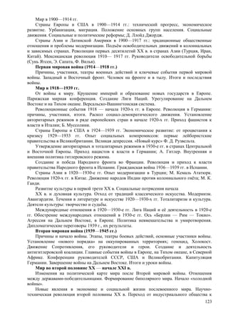 Мир в 1900—1914 гг.
Страны Европы и США в 1900—1914 гг.: технический прогресс, экономическое
развитие. Урбанизация, миграция. Положение основных групп населения. Социальные
движения. Социальные и политические реформы; Д. Ллойд Джордж.
Страны Азии и Латинской Америки в 1900—1917 гг.: традиционные общественные
отношения и проблемы модернизации. Подъём освободительных движений в колониальных
и зависимых странах. Революции первых десятилетий ХХ в. в странах Азии (Турция, Иран,
Китай). Мексиканская революция 1910— 1917 гг. Руководители освободительной борьбы
(Сунь Ятсен, Э. Сапата, Ф. Вилья).
Первая мировая война (1914—1918 гг.)
Причины, участники, театры военных действий и ключевые события первой мировой
войны. Западный и Восточный фронт. Человек на фронте и в тылу. Итоги и последствия
войны.
Мир в 1918—1939 гг.
От войны к миру. Крушение империй и образование новых государств в Европе.
Парижская мирная конференция. Создание Лиги Наций. Урегулирование на Дальнем
Востоке и на Тихом океане. Версальско-Вашингтонская система.
Революционные события 1918 — начала 1920-х гг. в Европе. Революция в Германии:
причины, участники, итоги. Раскол социал-демократического движения. Установление
авторитарных режимов в ряде европейских стран в начале 1920-х гг. Приход фашистов к
власти в Италии; Б. Муссолини.
Страны Европы и США в 1924—1939 гг. Экономическое развитие: от процветания к
кризису 1929—1933 гг. Опыт социальных компромиссов: первые лейбористские
правительства в Великобритании. Великая депрессия. «Новый курс» Ф. Д. Рузвельта.
Утверждение авторитарных и тоталитарных режимов в 1930-е гг. в странах Центральной
и Восточной Европы. Приход нацистов к власти в Германии; А. Гитлер. Внутренняя и
внешняя политика гитлеровского режима.
Создание и победа Народного фронта во Франции. Революция и приход к власти
правительства Народного фронта в Испании. Гражданская война 1936—1939 гг. в Испании.
Страны Азии в 1920—1930-е гг. Опыт модернизации в Турции; М. Кемаль Ататюрк.
Революция 1920-х гг. в Китае. Движение народов Индии против колониального гнёта; М. К.
Ганди.
Развитие культуры в первой трети XX в. Социальные потрясения начала
XX в. и духовная культура. Отход от традиций классического искусства. Модернизм.
Авангардизм. Течения в литературе и искусстве 1920—1930-х гг. Тоталитаризм и культура.
Деятели культуры: творчество и судьбы.
Международные отношения в 1920—1930-е гг. Лига Наций и её деятельность в 1920-е
гг. Обострение международных отношений в 1930-е гг. Ось «Берлин — Рим — Токио».
Агрессия на Дальнем Востоке, в Европе. Политика невмешательства и умиротворения.
Дипломатические переговоры 1939 г., их результаты.
Вторая мировая война (1939—1945 гг.)
Причины и начало войны. Этапы, театры боевых действий, основные участники войны.
Установление «нового порядка» на оккупированных территориях; геноцид, Холокост.
Движение Сопротивления, его руководители и герои. Создание и деятельность
антигитлеровской коалиции. Главные события войны в Европе, на Тихом океане, в Северной
Африке. Конференции руководителей СССР, США и Великобритании. Капитуляция
Германии. Завершение войны на Дальнем Востоке. Итоги и уроки войны.
Мир во второй половине XX — начале XXI в.
Изменения на политической карте мира после Второй мировой войны. Отношения
между державами-победительницами. Формирование биполярного мира. Начало «холодной
войны».
Новые явления в экономике и социальной жизни послевоенного мира. Научно-
техническая революция второй половины XX в. Переход от индустриального общества к
123
 