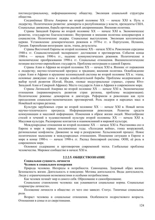 постиндустриальному, информационному обществу. Эволюция социальной структуры
общества.
Соединённые Штаты Америки во второй половине XX — начале XXI в. Путь к
лидерству. Политическое развитие: демократы и республиканцы у власти, президенты США.
Социальные движения, борьба против расовой дискриминации. Внешняя политика.
Страны Западной Европы во второй половине XX — начале XXI в. Экономическое
развитие, «государство благосостояния». Внутренняя и внешняя политика консерваторов и
социалистов. Политические лидеры. Социальные выступления. Эволюция католической
церкви. Установление демократических режимов в 1970-е гг. в Португалии, Испании,
Греции. Европейская интеграция: цели, этапы, результаты.
Страны Восточной Европы во второй половине ХХ—начале XXI в. Революции середины
1940-х гг. Социалистический эксперимент: достижения и противоречия. События конца
1980-х — начала 1990-х гг., падение коммунистических режимов. Политические и
экономические преобразования 1990-х гг. Социальные отношения. Внешнеполитические
позиции восточно-европейских государств. Проблемы интеграции в единой Европе.
Страны Азии и Африки во второй половине XX — начале XXI в. Япония: от поражения
к лидерству; научно-технический прогресс и традиции; внешняя политика. Освобождение
стран Азии и Африки и крушение колониальной системы во второй половине ХХ в.: этапы,
основные движущие силы и лидеры освободительной борьбы. Проблемы модернизации и
выбор путей развития (Китай, Индия, «новые индустриальные страны», страны Юго-
Западной Азии и Северной Африки). Место государств Азии и Африки в современном мире.
Страны Латинской Америки во второй половине ХХ — начале XXI в. Экономические
отношения (неравномерность развития стран региона, проблемы модернизации).
Политические режимы: демократия и диктатура. Реформизм и революции как пути
преодоления социально-экономических противоречий. Роль лидеров и народных масс в
Новейшей истории региона.
Культура зарубежных стран во второй половине XX — начале XXI в. Новый виток
научно-технического прогресса. Информационная революция. Развитие средств
коммуникации и массовой информации. Изменения в образе жизни людей. Многообразие
стилей и течений в художественной культуре второй половины XX — начала XXI в.
Массовая культура. Расширение контактов и взаимовлияний в мировой культуре.
Международные отношения во второй половине ХХ — начале XXI в. Расстановка сил в
Европе и мире в первые послевоенные годы. «Холодная война», гонка вооружений,
региональные конфликты. Движение за мир и разоружение. Хельсинкский процесс. Новое
политическое мышление в международных отношениях. Изменение ситуации в Европе и
мире в конце 1980-х — начале 1990-х гг. Распад биполярной системы. ООН, её роль в
современном мире.
Основное содержание и противоречия современной эпохи. Глобальные проблемы
человечества. Мировое сообщество в начале XXI в.
2.2.2.5. ОБЩЕСТВОЗНАНИЕ
Социальная сущность личности
Человек в социальном измерении
Природа человека. Интересы и потребности. Самооценка. Здоровый образ жизни.
Безопасность жизни. Деятельность и поведение. Мотивы деятельности. Виды деятельности.
Люди с ограниченными возможностями и особыми потребностями.
Как человек познаёт мир и самого себя. Образование и самообразование.
Социальное становление человека: как усваиваются социальные нормы. Социальные
«параметры личности».
Положение личности в обществе: от чего оно зависит. Статус. Типичные социальные
роли.
Возраст человека и социальные отношения. Особенности подросткового возраста.
Отношения в семье и со сверстниками.
124
 
