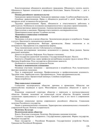 Конституционные обязанности российского гражданина. Обязанность платить налоги.
Обязанность бережно относиться к природным богатствам. Защита Отечества — долг и
обязанность.
Основы российского законодательства
Гражданские правоотношения. Гражданско-правовые споры. Судебное разбирательство.
Семейные правоотношения. Права и обязанности родителей и детей. Защита прав и
интересов детей, оставшихся без родителей.
Трудовые правоотношения. Права, обязанности и ответственность работника и
работодателя. Особенности положения несовершеннолетних в трудовых правоотношениях.
Административные правоотношения. Административное правонарушение.
Преступление и наказание. Правовая ответственность несовершеннолетних.
Правоохранительные органы. Судебная система.
Экономика и социальные отношения
Мир экономики
Экономика и её роль в жизни общества. Экономические ресурсы и потребности. Товары
и услуги. Цикличность экономического развития.
Современное производство. Факторы производства. Новые технологии и их
возможности. Предприятия и их современные формы.
Типы экономических систем. Собственность и её формы.
Рыночное регулирование экономики: возможности и границы. Виды рынков. Законы
рыночной экономики.
Деньги и их функции. Инфляция. Роль банков в экономике.
Роль государства в рыночной экономике. Государственный бюджет. Налоги.
Занятость и безработица: какие профессии востребованы на рынке труда в начале XXI в.
Причины безработицы. Роль государства в обеспечении занятости.
Особенности экономического развития России.
Человек в экономических отношениях
Основные участники экономики — производители и потребители. Роль человеческого
фактора в развитии экономики.
Труд в современной экономике. Профессионализм и профессиональная успешность.
Трудовая этика. Заработная плата. Предприниматель. Этика предпринимательства.
Экономика семьи. Прожиточный минимум. Семейное потребление.
Права потребителя.
Мир социальных отношений
Социальная неоднородность общества: причины и проявления. Общество как
взаимодействие индивидов и групп. Многообразие социальных общностей и групп в
обществе.
Изменения социальной структуры общества с переходом в постиндустриальное
общество. Влияние экономики на социальный состав общества. Историзм понятий
«социальная справедливость» и «равенство». Средний класс и его место в современном
обществе.
Основные социальные группы современного российского общества. Социальная
политика Российского государства.
Нации и межнациональные отношения. Характеристика межнациональных отношений в
современной России. Понятие толерантности.
Политика. Культура
Политическая жизнь общества
Власть. Властные отношения. Политика. Внутренняя и внешняя политика.
Сущность государства. Суверенитет. Государственное управление. Формы государства.
Функции государства.
Наше государство — Российская Федерация. Государственное устройство России.
Гражданство Российской Федерации.
126
 