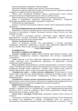 Политический режим. Демократия. Парламентаризм.
Республика. Выборы и избирательные системы. Политические партии.
Правовое государство. Верховенство права. Разделение властей. Гражданское общество
и правовое государство. Местное самоуправление.
Органы власти Российской Федерации. Органы законодательной власти. Органы
исполнительной власти. Правоохранительные органы. Судебная система.
Межгосударственные отношения. Международные политические организации.
Войны и вооружённые конфликты. Национальная безопасность. Сепаратизм.
Международно-правовая защита жертв вооружённых конфликтов.
Глобализация и её противоречия.
Человек и политика. Политические события и судьбы людей. Гражданская активность.
Патриотизм.
Культурно-информационная среда общественной жизни
Информация и способы её распространения. Средства массовой информации. Интернет.
Культура, её многообразие и формы. Культурные различия. Диалог культур как черта
современного мира.
Роль религии в культурном развитии. Религиозные нормы. Мировые религии.
Веротерпимость. Культура Российской Федерации. Образование и наука. Искусство.
Возрождение религиозной жизни в нашей стране.
Человек в меняющемся обществе
Можно ли предвидеть будущее? Как приспособиться к быстрым переменам?
Непрерывное образование. Образование и карьера. Мир современных профессий. Образ
жизни и здоровье. Мода и спорт. Будущее создаётся молодыми.
2.2.2.6. ГЕОГРАФИЯ
География Земли
Источники географической информации
Развитие географических знаний о Земле. Развитие представлений человека о мире.
Выдающиеся географические открытия. Современный этап научных географических
исследований.
Глобус. Масштаб и его виды. Параллели. Меридианы. Определение направлений на
глобусе. Градусная сетка. Географические координаты, их определение. Способы
изображения земной поверхности.
План местности. Ориентирование и способы ориентирования на местности. Компас.
Азимут. Измерение расстояний и определение направлений на местности и плане. Способы
изображения рельефа земной поверхности. Условные знаки. Чтение плана местности.
Решение практических задач по плану. Составление простейшего плана местности.
Географическая карта — особый источник информации. Отличия карты от плана.
Легенда карты, градусная сетка. Ориентирование и измерение расстояний по карте. Чтение
карты, определение местоположения географических объектов, абсолютных высот.
Разнообразие карт.
Географические методы изучения окружающей среды. Наблюдение. Описательные и
сравнительные методы. Использование инструментов и приборов. Картографический метод.
Моделирование как метод изучения географических объектов и процессов.
Природа Земли и человек
Земля — планета Солнечной системы. Земля — планета Солнечной системы. Форма,
размеры и движения Земли, их географические следствия. Неравномерное распределение
солнечного света и тепла на поверхности Земли. Пояса освещённости. Часовые пояса.
Влияние Космоса на Землю и жизнь людей.
Земная кора и литосфера. Рельеф Земли. Внутреннее строение Земли, методы его
изучения.
Земная кора и литосфера. Горные породы и полезные ископаемые. Состав земной коры,
её строение под материками и океанами. Литосферные плиты, их движение и
взаимодействие. Медленные движения земной коры. Землетрясения и вулканизм. Условия
127
 