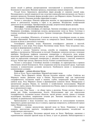 жизни людей в районах распространения землетрясений и вулканизма, обеспечение
безопасности населения. Внешние процессы, изменяющие земную поверхность.
Рельеф Земли. Зависимость крупнейших форм рельефа от строения земной коры.
Неоднородность земной поверхности как следствие взаимодействия внутренних сил Земли и
внешних процессов. Основные формы рельефа суши и дна Мирового океана. Различия гор и
равнин по высоте. Описание рельефа территории по карте.
Человек и литосфера. Опасные природные явления, их предупреждение. Особенности
жизни и деятельности человека в горах и на равнинах. Воздействие хозяйственной
деятельности на литосферу. Преобразование рельефа, антропогенные формы рельефа.
Атмосфера — воздушная оболочка Земли.
Атмосфера. Состав атмосферы, её структура. Значение атмосферы для жизни на Земле.
Нагревание атмосферы, температура воздуха, распределение тепла на Земле. Суточные и
годовые колебания температуры воздуха. Средние температуры. Изменение температуры с
высотой.
Влага в атмосфере. Облачность, её влияние на погоду. Атмосферные осадки, их виды,
условия образования. Распределение влаги на поверхности Земли. Влияние атмосферных
осадков на жизнь и деятельность человека.
Атмосферное давление, ветры. Изменение атмосферного давления с высотой.
Направление и сила ветра. Роза ветров. Постоянные ветры Земли. Типы воздушных масс,
условия их формирования и свойства.
Погода и климат. Элементы погоды, способы их измерения, метеорологические
приборы и инструменты. Наблюдения за погодой. Измерения элементов погоды с помощью
приборов. Построение графиков изменения температуры и облачности, розы ветров;
выделение преобладающих типов погоды за период наблюдения. Решение практических
задач на определение изменений температуры и давления воздуха с высотой, влажности
воздуха. Чтение карт погоды. Прогнозы погоды. Климат и климатические пояса.
Человек и атмосфера. Стихийные явления в атмосфере, их характеристика и правила
обеспечения личной безопасности. Пути сохранения качества воздушной среды. Адаптация
человека к климатическим условиям местности. Особенности жизни в экстремальных
климатических условиях.
Гидросфера — водная оболочка Земли.
Вода на Земле. Части гидросферы. Мировой круговорот воды.
Океаны. Части Мирового океана. Методы изучения морских глубин. Свойства вод
Мирового океана. Движение воды в Океане. Использование карт для определения
географического положения морей и океанов, глубин, направлений морских течений,
свойств воды. Роль Мирового океана в формировании климатов Земли. Минеральные и
органические ресурсы Океана, их значение и хозяйственное использование. Морской
транспорт, порты, каналы. Источники загрязнения вод Океана, меры по сохранению качества
вод и органического мира.
Воды суши. Реки Земли — их общие черты и различия. Речная система. Питание и
режим рек. Озёра, водохранилища, болота. Использование карт для определения
географического положения водных объектов, частей речных систем, границ и площади
водосборных бассейнов, направления течения рек. Значение поверхностных вод для
человека, их рациональное использование.
Происхождение и виды подземных вод, возможности их использования человеком.
Зависимость уровня грунтовых вод от климата, характера поверхности, особенностей горных
пород. Минеральные воды.
Ледники — главные аккумуляторы пресной воды на Земле. Покровные и горные
ледники, многолетняя мерзлота: географическое распространение, воздействие на
хозяйственную деятельность.
Человек и гидросфера. Источники пресной воды на Земле. Проблемы, связанные с
ограниченными запасами пресной воды на Земле, и пути их решения. Неблагоприятные и
128
 