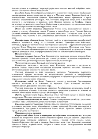 опасные явления в гидросфере. Меры предупреждения опасных явлений и борьбы с ними,
правила обеспечения личной безопасности.
Биосфера Земли. Разнообразие растительного и животного мира Земли. Особенности
распространения живых организмов на суше и в Мировом океане. Границы биосферы и
взаимодействие компонентов природы. Приспособление живых организмов к среде
обитания. Биологический круговорот. Роль биосферы. Широтная зональность и высотная
поясность в растительном и животном мире. Влияние человека на биосферу. Охрана
растительного и животного мира Земли. Наблюдения за растительностью и животным миром
как способ определения качества окружающей среды.
Почва как особое природное образование. Состав почв, взаимодействие живого и
неживого в почве, образование гумуса. Строение и разнообразие почв. Главные факторы
(условия) почвообразования, основные зональные типы почв. Плодородие почв, пути его
повышения. Роль человека и его хозяйственной деятельности в сохранении и улучшении
почв.
Географическая оболочка Земли. Строение, свойства и закономерности географической
оболочки, взаимосвязи между её составными частями. Территориальные комплексы:
природные, природно-антропогенные. Географическая оболочка — крупнейший природный
комплекс Земли. Широтная зональность и высотная поясность. Природные зоны Земли.
Особенности взаимодействия компонентов природы и хозяйственной деятельности человека
в разных природных зонах. Географическая оболочка как окружающая человека среда.
Население Земли
Заселение человеком Земли. Расы. Основные пути расселения древнего человека. Расы.
Внешние признаки людей различных рас. Анализ различных источников информации с
целью выявления регионов проживания представителей различных рас.
Численность населения Земли, её изменение во времени.
Современная численность населения мира. Изменение численности населения во
времени. Методы определения численности населения, переписи населения. Различные
прогнозы изменения численности населения Земли.
Факторы, влияющие на рост численности населения. Рождаемость, смертность,
естественный прирост населения, их количественные различия и географические
особенности. Влияние величины естественного прироста на средний возраст населения стран
и продолжительность жизни. Миграции.
Размещение людей на Земле. Показатель плотности населения. Среднемировая
плотность населения и её изменение со временем. Карта плотности населения.
Неравномерность размещения населения мира.
Факторы, влияющие на размещение населения. Хозяйственная деятельность людей в
разных природных условиях. Адаптация человека к природным условиям: их влияние на
внешний облик людей, жилища, одежду, орудия труда, пищу.
Народы и религии мира. Народ. Языковые семьи. География народов и языков. Карта
народов мира. Мировые и национальные религии, их география.
Хозяйственная деятельность людей. Понятие о современном хозяйстве, его составе.
Основные виды хозяйственной деятельности людей, их география.
Городское и сельское население. Города и сельские поселения. Соотношение городского
и сельского населения мира. Многообразие сельских поселений. Ведущая роль городов в
хозяйственной, культурной и политической жизни людей. Функции городов. Крупные
города. Городские агломерации.
Материки, океаны и страны
Современный облик Земли: планетарные географические закономерности. Материки
и океаны на поверхности Земли. Происхождение материков и впадин океанов. Современное
географическое положение материков и океанов. Главные черты рельефа Земли.
Климатообразующие факторы и климаты. Внутренние воды суши. Зональные природные
комплексы Земли. Мировой океан, его роль в жизни людей. Катастрофические явления
природного характера.
129
 
