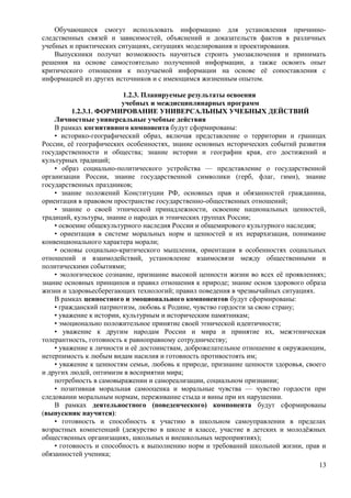 Обучающиеся смогут использовать информацию для установления причинно-
следственных связей и зависимостей, объяснений и доказательств фактов в различных
учебных и практических ситуациях, ситуациях моделирования и проектирования.
Выпускники получат возможность научиться строить умозаключения и принимать
решения на основе самостоятельно полученной информации, а также освоить опыт
критического отношения к получаемой информации на основе её сопоставления с
информацией из других источников и с имеющимся жизненным опытом.
1.2.3. Планируемые результаты освоения
учебных и междисциплинарных программ
1.2.3.1. ФОРМИРОВАНИЕ УНИВЕРСАЛЬНЫХ УЧЕБНЫХ ДЕЙСТВИЙ
Личностные универсальные учебные действия
В рамках когнитивного компонента будут сформированы:
• историко-географический образ, включая представление о территории и границах
России, её географических особенностях, знание основных исторических событий развития
государственности и общества; знание истории и географии края, его достижений и
культурных традиций;
• образ социально-политического устройства — представление о государственной
организации России, знание государственной символики (герб, флаг, гимн), знание
государственных праздников;
• знание положений Конституции РФ, основных прав и обязанностей гражданина,
ориентация в правовом пространстве государственно-общественных отношений;
• знание о своей этнической принадлежности, освоение национальных ценностей,
традиций, культуры, знание о народах и этнических группах России;
• освоение общекультурного наследия России и общемирового культурного наследия;
• ориентация в системе моральных норм и ценностей и их иерархизация, понимание
конвенционального характера морали;
• основы социально-критического мышления, ориентация в особенностях социальных
отношений и взаимодействий, установление взаимосвязи между общественными и
политическими событиями;
• экологическое сознание, признание высокой ценности жизни во всех её проявлениях;
знание основных принципов и правил отношения к природе; знание основ здорового образа
жизни и здоровьесберегающих технологий; правил поведения в чрезвычайных ситуациях.
В рамках ценностного и эмоционального компонентов будут сформированы:
• гражданский патриотизм, любовь к Родине, чувство гордости за свою страну;
• уважение к истории, культурным и историческим памятникам;
• эмоционально положительное принятие своей этнической идентичности;
• уважение к другим народам России и мира и принятие их, межэтническая
толерантность, готовность к равноправному сотрудничеству;
• уважение к личности и её достоинствам, доброжелательное отношение к окружающим,
нетерпимость к любым видам насилия и готовность противостоять им;
• уважение к ценностям семьи, любовь к природе, признание ценности здоровья, своего
и других людей, оптимизм в восприятии мира;
потребность в самовыражении и самореализации, социальном признании;
• позитивная моральная самооценка и моральные чувства — чувство гордости при
следовании моральным нормам, переживание стыда и вины при их нарушении.
В рамках деятельностного (поведенческого) компонента будут сформированы
(выпускник научится):
• готовность и способность к участию в школьном самоуправлении в пределах
возрастных компетенций (дежурство в школе и классе, участие в детских и молодёжных
общественных организациях, школьных и внешкольных мероприятиях);
• готовность и способность к выполнению норм и требований школьной жизни, прав и
обязанностей ученика;
13
 