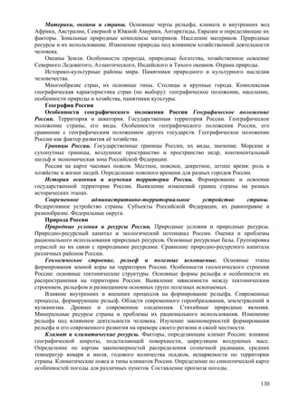 Материки, океаны и страны. Основные черты рельефа, климата и внутренних вод
Африки, Австралии, Северной и Южной Америки, Антарктиды, Евразии и определяющие их
факторы. Зональные природные комплексы материков. Население материков. Природные
ресурсы и их использование. Изменение природы под влиянием хозяйственной деятельности
человека.
Океаны Земли. Особенности природы, природные богатства, хозяйственное освоение
Северного Ледовитого, Атлантического, Индийского и Тихого океанов. Охрана природы.
Историко-культурные районы мира. Памятники природного и культурного наследия
человечества.
Многообразие стран, их основные типы. Столицы и крупные города. Комплексная
географическая характеристика стран (по выбору): географическое положение, население,
особенности природы и хозяйства, памятники культуры.
География России
Особенности географического положения России Географическое положение
России. Территория и акватория. Государственная территория России. Географическое
положение страны, его виды. Особенности географического положения России, его
сравнение с географическим положением других государств. Географическое положение
России как фактор развития её хозяйства.
Границы России. Государственные границы России, их виды, значение. Морские и
сухопутные границы, воздушное пространство и пространство недр, континентальный
шельф и экономическая зона Российской Федерации.
Россия на карте часовых поясов. Местное, поясное, декретное, летнее время: роль в
хозяйстве и жизни людей. Определение поясного времени для разных городов России.
История освоения и изучения территории России. Формирование и освоение
государственной территории России. Выявление изменений границ страны на разных
исторических этапах.
Современное административно-территориальное устройство страны.
Федеративное устройство страны. Субъекты Российской Федерации, их равноправие и
разнообразие. Федеральные округа.
Природа России
Природные условия и ресурсы России. Природные условия и природные ресурсы.
Природно-ресурсный капитал и экологический потенциал России. Оценка и проблемы
рационального использования природных ресурсов. Основные ресурсные базы. Группировка
отраслей по их связи с природными ресурсами. Сравнение природно-ресурсного капитала
различных районов России.
Геологическое строение, рельеф и полезные ископаемые. Основные этапы
формирования земной коры на территории России. Особенности геологического строения
России: основные тектонические структуры. Основные формы рельефа и особенности их
распространения на территории России. Выявление зависимости между тектоническим
строением, рельефом и размещением основных групп полезных ископаемых.
Влияние внутренних и внешних процессов на формирование рельефа. Современные
процессы, формирующие рельеф. Области современного горообразования, землетрясений и
вулканизма. Древнее и современное оледенения. Стихийные природные явления.
Минеральные ресурсы страны и проблемы их рационального использования. Изменение
рельефа под влиянием деятельности человека. Изучение закономерностей формирования
рельефа и его современного развития на примере своего региона и своей местности.
Климат и климатические ресурсы. Факторы, определяющие климат России: влияние
географической широты, подстилающей поверхности, циркуляции воздушных масс.
Определение по картам закономерностей распределения солнечной радиации, средних
температур января и июля, годового количества осадков, испаряемости по территории
страны. Климатические пояса и типы климатов России. Определение по синоптической карте
особенностей погоды для различных пунктов. Составление прогноза погоды.
130
 