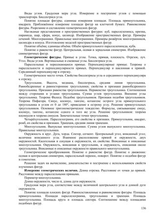 Виды углов. Градусная мера угла. Измерение и построение углов с помощью
транспортира. Биссектриса угла.
Понятие площади фигуры; единицы измерения площади. Площадь прямоугольника,
квадрата. Приближённое измерение площади фигур на клетчатой бумаге. Равновеликие
фигуры. Разрезание и составление геометрических фигур.
Наглядные представления о пространственных фигурах: куб, параллелепипед, призма,
пирамида, шар, сфера, конус, цилиндр. Изображение пространственных фигур. Примеры
сечений. Многогранники. Правильные многогранники. Примеры развёрток многогранников,
цилиндра и конуса. Изготовление моделей пространственных фигур.
Понятие объёма; единицы объёма. Объём прямоугольного параллелепипеда, куба.
Понятие о равенстве фигур. Центральная, осевая и зеркальная симметрии. Изображение
симметричных фигур.
Геометрические фигуры. Прямые и углы. Точка, прямая, плоскость. Отрезок, луч.
Угол. Виды углов. Вертикальные и смежные углы. Биссектриса угла.
Параллельные и пересекающиеся прямые. Перпендикулярные прямые. Теоремы о
параллельности и перпендикулярности прямых. Перпендикуляр и наклонная к прямой.
Серединный перпендикуляр к отрезку.
Геометрическое место точек. Свойства биссектрисы угла и серединного перпендикуляра
к отрезку.
Треугольник. Высота, медиана, биссектриса, средняя линия треугольника.
Равнобедренные и равносторонние треугольники; свойства и признаки равнобедренного
треугольника. Признаки равенства треугольников. Неравенство треугольника. Соотношения
между сторонами и углами треугольника. Сумма углов треугольника. Внешние углы
треугольника. Теорема Фалеса. Подобие треугольников. Признаки подобия треугольников.
Теорема Пифагора. Синус, косинус, тангенс, котангенс острого угла прямоугольного
треугольника и углов от 0 до 180°, приведение к острому углу. Решение прямоугольных
треугольников. Основное тригонометрическое тождество. Формулы, связывающие синус,
косинус, тангенс, котангенс одного и того же угла. Решение треугольников: теорема
косинусов и теорема синусов. Замечательные точки треугольника.
Четырёхугольник. Параллелограмм, его свойства и признаки. Прямоугольник, квадрат,
ромб, их свойства и признаки. Трапеция, средняя линия трапеции.
Многоугольник. Выпуклые многоугольники. Сумма углов выпуклого многоугольника.
Правильные многоугольники.
Окружность и круг. Дуга, хорда. Сектор, сегмент. Центральный угол, вписанный угол;
величина вписанного угла. Взаимное расположение прямой и окружности, двух
окружностей. Касательная и секущая к окружности, их свойства. Вписанные и описанные
многоугольники. Окружность, вписанная в треугольник, и окружность, описанная около
треугольника. Вписанные и описанные окружности правильного многоугольника.
Геометрические преобразования. Понятие о равенстве фигур. Понятие о движении:
осевая и центральная симметрии, параллельный перенос, поворот. Понятие о подобии фигур
и гомотетии.
Решение задач на вычисление, доказательство и построение с использованием свойств
изученных фигур.
Измерение геометрических величин. Длина отрезка. Расстояние от точки до прямой.
Расстояние между параллельными прямыми.
Периметр многоугольника.
Длина окружности, число π, длина дуги окружности.
Градусная мера угла, соответствие между величиной центрального угла и длиной дуги
окружности.
Понятие площади плоских фигур. Равносоставленные и равновеликие фигуры. Площадь
прямоугольника. Площади параллелограмма, треугольника и трапеции. Площадь
многоугольника. Площадь круга и площадь сектора. Соотношение между площадями
подобных фигур.
136
 