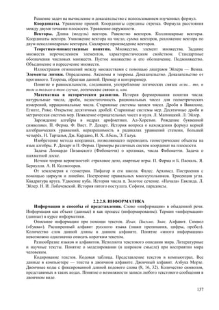 Решение задач на вычисление и доказательство с использованием изученных формул.
Координаты. Уравнение прямой. Координаты середины отрезка. Формула расстояния
между двумя точками плоскости. Уравнение окружности.
Векторы. Длина (модуль) вектора. Равенство векторов. Коллинеарные векторы.
Координаты вектора. Умножение вектора на число, сумма векторов, разложение вектора по
двум неколлинеарным векторам. Скалярное произведение векторов.
Теоретико-множественные понятия. Множество, элемент множества. Задание
множеств перечислением элементов, характеристическим свойством. Стандартные
обозначения числовых множеств. Пустое множество и его обозначение. Подмножество.
Объединение и пересечение множеств.
Иллюстрация отношений между множествами с помощью диаграмм Эйлера — Венна.
Элементы логики. Определение. Аксиомы и теоремы. Доказательство. Доказательство от
противного. Теорема, обратная данной. Пример и контрпример.
Понятие о равносильности, следовании, употребление логических связок если... то, в
том и только в том случае, логические связки и, или.
Математика в историческом развитии. История формирования понятия числа:
натуральные числа, дроби, недостаточность рациональных чисел для геометрических
измерений, иррациональные числа. Старинные системы записи чисел. Дроби в Вавилоне,
Египте, Риме. Открытие десятичных дробей. Старинные системы мер. Десятичные дроби и
метрическая система мер. Появление отрицательных чисел и нуля. Л. Магницкий. Л. Эйлер.
Зарождение алгебры в недрах арифметики. Ал-Хорезми. Рождение буквенной
символики. П. Ферма. Ф. Виет. Р. Декарт. История вопроса о нахождении формул корней
алгебраических уравнений, неразрешимость в радикалах уравнений степени, большей
четырёх. Н. Тарталья, Дж. Кардано, Н. X. Абель, Э. Галуа.
Изобретение метода координат, позволяющего переводить геометрические объекты на
язык алгебры. Р. Декарт и П. Ферма. Примеры различных систем координат на плоскости.
Задача Леонардо Пизанского (Фибоначчи) о кроликах, числа Фибоначчи. Задача о
шахматной доске.
Истоки теории вероятностей: страховое дело, азартные игры. П. Ферма и Б. Паскаль. Я.
Бернулли. А. Н. Колмогоров.
От землемерия к геометрии. Пифагор и его школа. Фалес. Архимед. Построения с
помощью циркуля и линейки. Построение правильных многоугольников. Трисекция угла.
Квадратура круга. Удвоение куба. История числа π. Золотое сечение. «Начала» Евклида. Л.
Эйлер. Н. И. Лобачевский. История пятого постулата. Софизм, парадоксы.
2.2.2.8. ИНФОРМАТИКА
Информация и способы её представления. Слово «информация» в обыденной речи.
Информация как объект (данные) и как процесс (информирование). Термин «информация»
(данные) в курсе информатики.
Описание информации при помощи текстов. Язык. Письмо. Знак. Алфавит. Символ
(«буква»). Расширенный алфавит русского языка (знаки препинания, цифры, пробел).
Количество слов данной длины в данном алфавите. Понятие «много информации»
невозможно однозначно описать коротким текстом.
Разнообразие языков и алфавитов. Неполнота текстового описания мира. Литературные
и научные тексты. Понятие о моделировании (в широком смысле) при восприятии мира
человеком.
Кодирование текстов. Кодовая таблица. Представление текстов в компьютерах. Все
данные в компьютере — тексты в двоичном алфавите. Двоичный алфавит. Азбука Морзе.
Двоичные коды с фиксированной длиной кодового слова (8, 16, 32). Количество символов,
представимых в таких кодах. Понятие о возможности записи любого текстового сообщения в
двоичном виде.
137
 