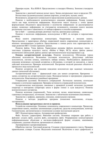 Примеры кодов. Код КОИ-8. Представление о стандарте Юникод. Значение стандартов
для ИКТ.
Знакомство с двоичной записью целых чисел. Запись натуральных чисел в пределах 256.
Нетекстовые (аудиовизуальные) данные (картины, устная речь, музыка, кино).
Возможность дискретного (символьного) представления аудиовизуальных данных.
Понятие о необходимости количественного описания информации. Размер (длина)
текста как мера количества информации. Недостатки такого подхода с точки зрения
формализации обыденного представления о количестве информации: не рассматривается
вопрос «новизны» информации; не учитывается возможность описания одного явления
различными текстами и зависимость от выбора алфавита и способа кодирования.
Бит и байт — единицы размера двоичных текстов, производные единицы.
Понятие о носителях информации, используемых в ИКТ, их истории и перспективах
развития.
Виды памяти современных компьютеров. Оперативная и внешняя память.
Представление о характерных объёмах оперативной памяти современных компьютеров и
внешних запоминающих устройств. Представление о темпах роста этих характеристик по
мере развития ИКТ. Сетевое хранение данных.
Понятие файла. Типы файлов. Характерные размеры файлов различных типов —
текстовых (страница печатного текста, «Война и Мир», БСЭ), видео, файлы данных
космических наблюдений, файлы данных при математическом моделировании и др.
Основы алгоритмической культуры. Понятие исполнителя. Обстановка (среда
обитания) исполнителя. Возможные состояния исполнителя. Допустимые действия
исполнителя, система команд, конечность набора команд. Необходимость формального
описания возможных состояний алгоритма и обстановки, в которой он находится, а также
действий исполнителя. Примеры исполнителей. Построение моделей реальных объектов и
процессов в виде исполнителей.
Понятие алгоритма как описания поведения исполнителя при заданных начальных
данных (начальной обстановке).
Алгоритмический язык — формальный язык для записи алгоритмов. Программа —
запись алгоритма на алгоритмическом языке. Непосредственное и программное управление
исполнителем. Неветвящиеся (линейные) программы.
Утверждения (условия). Истинность утверждений. Логические значения, логические
операции и логические выражения. Проверка истинности утверждений исполнителем.
Алгоритмические конструкции, связанные с проверкой условий: ветвление (условный
оператор) и повторение (операторы цикла в форме «пока» и «для каждого»). Понятие
вспомогательного алгоритма.
Понятие величины (переменной). Типы величин: целые, вещественные, символьные,
строковые (литеральные), логические. Знакомство с табличными величинами (массивами).
Знакомство с графами, деревьями, списками, символьными строками.
Понятие о методах разработки программ (пошаговое выполнение, отладка,
тестирование).
Использование программных систем и сервисов.
Устройство компьютера. Основные компоненты современного компьютера. Процессор,
оперативная память, внешние запоминающие устройства, средства коммуникации, монитор.
Гигиенические, эргономические и технические условия эксплуатации средств
ИКТ. Компьютерные вирусы. Антивирусная профилактика.
Файл. Каталог (директория). Файловая система. Основные операции при работе с
файлами: создать файл, удалить файл, скопировать файл. Оперирование компьютерными
информационными объектами в наглядно-графической форме: создание, именование,
сохранение, удаление объектов, организация их семейств.
Архивирование и разархивирование.
Обработка текстов. Текстовый редактор. Создание структурированного текста. Проверка
правописания, словари. Ссылки. Выделение изменений. Включение в текст графических и
138
 