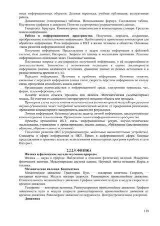 иных информационных объектов. Деловая переписка, учебная публикация, коллективная
работа.
Динамические (электронные) таблицы. Использование формул. Составление таблиц.
Построение графиков и диаграмм. Понятие о сортировке (упорядочивании) данных.
Гипертекст. Браузеры. Компьютерные энциклопедии и компьютерные словари. Средства
поиска информации.
Работа в информационном пространстве. Получение, передача, сохранение,
преобразование и использование информации. Необходимость применения компьютеров для
обработки информации. Роль информации и ИКТ в жизни человека и общества. Основные
этапы развития информационной среды.
Получение информации. Представление о задаче поиска информации в файловой
системе, базе данных, Интернете. Запросы по одному и нескольким признакам. Решение
информационно-поисковых задач. Поисковые машины.
Постановка вопроса о достоверности полученной информации, о её подкреплённости
доказательствами. Знакомство с возможными подходами к оценке достоверности
информации (оценка надёжности источника, сравнение данных из разных источников и в
разные моменты времени и т. п.).
Передача информации. Источник и приёмник информации. Основные понятия,
связанные с передачей информации (канал связи, скорость передачи информации по каналу
связи, пропускная способность канала связи).
Организация взаимодействия в информационной среде: электронная переписка, чат,
форум, телеконференция, сайт.
Понятие модели объекта, процесса или явления. Математическая (компьютерная)
модель. Её отличия от словесного (литературного) описания объекта или процесса.
Примерная схема использования математических (компьютерных) моделей при решении
научно-технических задач: построение математической модели, её программная реализация,
проведение компьютерного эксперимента, анализ его результатов.
Личная информация. Основные средства защиты личной информации, предусмотренные
компьютерными технологиями. Организация личного информационного пространства.
Примеры применения ИКТ: связь, информационные услуги, научно-технические
исследования, управление и проектирование, анализ данных, образование (дистанционное
обучение, образовательные источники).
Тенденции развития ИКТ (суперкомпьютеры, мобильные вычислительные устройства).
Стандарты в сфере информатики и ИКТ. Право в информационной сфере. Базовые
представления о правовых аспектах использования компьютерных программ и работы в сети
Интернет.
2.2.2.9. ФИЗИКА
Физика и физические методы изучения природы
Физика — наука о природе. Наблюдение и описание физических явлений. Измерение
физических величин. Международная система единиц. Научный метод познания. Наука и
техника.
Механические явления. Кинематика
Механическое движение. Траектория. Путь — скалярная величина. Скорость —
векторная величина. Модуль вектора скорости. Равномерное прямолинейное движение.
Относительность механического движения. Графики зависимости пути и модуля скорости от
времени движения.
Ускорение — векторная величина. Равноускоренное прямолинейное движение. Графики
зависимости пути и модуля скорости равноускоренного прямолинейного движения от
времени движения. Равномерное движение по окружности. Центростремительное ускорение.
Динамика
139
 