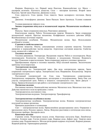 Инерция. Инертность тел. Первый закон Ньютона. Взаимодействие тел. Масса —
скалярная величина. Плотность вещества. Сила — векторная величина. Второй закон
Ньютона. Третий закон Ньютона. Движение и силы.
Сила упругости. Сила трения. Сила тяжести. Закон всемирного тяготения. Центр
тяжести.
Давление. Атмосферное давление. Закон Паскаля. Закон Архимеда. Условие плавания
тел.
Условия равновесия твёрдого тела.
Законы сохранения импульса и механической энергии. Механические колебания и
волны
Импульс. Закон сохранения импульса. Реактивное движение.
Кинетическая энергия. Работа. Потенциальная энергия. Мощность. Закон сохранения
механической энергии. Простые механизмы. Коэффициент полезного действия (КПД).
Возобновляемые источники энергии.
Механические колебания. Резонанс. Механические волны. Звук. Использование
колебаний в технике.
Строение и свойства вещества
Строение вещества. Опыты, доказывающие атомное строение вещества. Тепловое
движение и взаимодействие частиц вещества. Агрегатные состояния вещества. Свойства
газов, жидкостей и твёрдых тел.
Тепловые явления
Тепловое равновесие. Температура. Внутренняя энергия. Работа и теплопередача. Виды
теплопередачи. Количество теплоты. Испарение и конденсация. Кипение. Влажность
воздуха. Плавление и кристаллизация. Закон сохранения энергии в тепловых процессах.
Преобразования энергии в тепловых машинах. КПД тепловой машины. Экологические
проблемы теплоэнергетики.
Электрические явления
Электризация тел. Электрический заряд. Два вида электрических зарядов. Закон
сохранения электрического заряда. Электрическое поле. Напряжение. Конденсатор. Энергия
электрического поля.
Постоянный электрический ток. Сила тока. Электрическое сопротивление.
Электрическое напряжение. Проводники, диэлектрики и полупроводники. Закон Ома для
участка электрической цепи. Работа и мощность электрического тока. Закон Джоуля —
Ленца. Правила безопасности при работе с источниками электрического тока.
Магнитные явления
Постоянные магниты. Взаимодействие магнитов. Магнитное поле. Магнитное поле тока.
Действие магнитного поля на проводник с током.
Электродвигатель постоянного тока.
Электромагнитная индукция. Электрогенератор. Трансформатор.
Электромагнитные колебания и волны
Электромагнитные колебания. Электромагнитные волны. Влияние электромагнитных
излучений на живые организмы.
Принципы радиосвязи и телевидения.
Свет — электромагнитная волна. Прямолинейное распространение света. Отражение и
преломление света. Плоское зеркало. Линзы. Фокусное расстояние и оптическая сила линзы.
Оптические приборы. Дисперсия света.
Квантовые явления
Строение атома. Планетарная модель атома. Квантовые постулаты Бора. Линейчатые
спектры. Атомное ядро. Состав атомного ядра. Ядерные силы. Дефект масс. Энергия связи
атомных ядер. Радиоактивность. Методы регистрации ядерных излучений. Ядерные реакции.
Ядерный реактор. Термоядерные реакции.
140
 