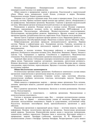 Питание. Пищеварение. Пищеварительная система. Нарушения работы
пищеварительной системы и их профилактика.
Обмен веществ и превращения энергии в организме. Пластический и энергетический
обмен. Обмен воды, минеральных солей, белков, углеводов и жиров. Витамины.
Рациональное питание. Нормы и режим питания.
Покровы тела. Строение и функции кожи. Роль кожи в терморегуляции. Уход за кожей,
волосами, ногтями. Приёмы оказания первой помощи при травмах, ожогах, обморожениях и
их профилактика. Закаливание организма. Выделение. Строение и функции выделительной
системы. Заболевания органов мочевыделительной системы и их предупреждение.
Размножение и развитие. Половые железы и половые клетки. Половое созревание.
Инфекции, передающиеся половым путём, их профилактика. ВИЧ-инфекция и её
профилактика. Наследственные заболевания. Медико-генетическое консультирование.
Оплодотворение, внутриутробное развитие. Беременность. Вредное влияние на развитие
организма курения, употребления алкоголя, наркотиков. Роды. Развитие после рождения.
Органы чувств. Строение и функции органов зрения и слуха. Нарушения зрения и слуха,
их предупреждение. Вестибулярный аппарат. Мышечное и кожное чувства. Обоняние. Вкус.
Нейрогуморальная регуляция процессов жизнедеятельности организма. Нервная
система. Рефлекс и рефлекторная дуга. Эндокринная система. Гормоны, механизмы их
действия на клетки. Нарушения деятельности нервной и эндокринной систем и их
предупреждение.
Поведение и психика человека. Безусловные рефлексы и инстинкты. Условные
рефлексы. Особенности поведения человека. Речь. Мышление. Внимание. Память. Эмоции и
чувства. Сон. Темперамент и характер. Способности и одарённость. Межличностные
отношения. Роль обучения и воспитания в развитии поведения и психики человека.
Здоровый образ жизни. Соблюдение санитарно-гигиенических норм и правил здорового
образа жизни. Укрепление здоровья: аутотренинг, закаливание, двигательная активность.
Влияние физических упражнений на органы и системы органов. Факторы риска: стрессы,
гиподинамия, переутомление, переохлаждение. Вредные и полезные привычки, их влияние
на состояние здоровья.
Общие биологические закономерности
Отличительные признаки живых организмов. Особенности химического состава живых
организмов: неорганические и органические вещества, их роль в организме.
Клеточное строение организмов. Строение клетки: ядро, клеточная оболочка,
плазматическая мембрана, цитоплазма, пластиды, митохондрии, вакуоли. Хромосомы.
Многообразие клеток.
Обмен веществ и превращения энергии — признак живых организмов. Роль питания,
дыхания, транспорта веществ, удаления продуктов обмена в жизнедеятельности клетки и
организма.
Рост и развитие организмов. Размножение. Бесполое и половое размножение. Половые
клетки. Оплодотворение.
Наследственность и изменчивость — свойства организмов. Наследственная и
ненаследственная изменчивость.
Система и эволюция органического мира. Вид — основная систематическая единица.
Признаки вида. Ч. Дарвин — основоположник учения об эволюции. Движущие виды
эволюции: наследственная изменчивость, борьба за существование, естественный отбор.
Результаты эволюции: многообразие видов, приспособленность организмов к среде
обитания.
Взаимосвязи организмов и окружающей среды. Среда — источник веществ, энергии и
информации. Влияние экологических факторов на организмы. Экосистемная организация
живой природы. Экосистема. Взаимодействия разных видов в экосистеме (конкуренция,
хищничество, симбиоз, паразитизм). Пищевые связи в экосистеме. Круговорот веществ и
превращения энергии. Биосфера—глобальная экосистема. В. И. Вернадский —
основоположник учения о биосфере. Границы биосферы. Распространение и роль живого
142
 