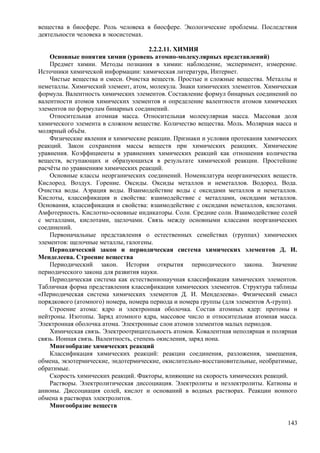 вещества в биосфере. Роль человека в биосфере. Экологические проблемы. Последствия
деятельности человека в экосистемах.
2.2.2.11. ХИМИЯ
Основные понятия химии (уровень атомно-молекулярных представлений)
Предмет химии. Методы познания в химии: наблюдение, эксперимент, измерение.
Источники химической информации: химическая литература, Интернет.
Чистые вещества и смеси. Очистка веществ. Простые и сложные вещества. Металлы и
неметаллы. Химический элемент, атом, молекула. Знаки химических элементов. Химическая
формула. Валентность химических элементов. Составление формул бинарных соединений по
валентности атомов химических элементов и определение валентности атомов химических
элементов по формулам бинарных соединений.
Относительная атомная масса. Относительная молекулярная масса. Массовая доля
химического элемента в сложном веществе. Количество вещества. Моль. Молярная масса и
молярный объём.
Физические явления и химические реакции. Признаки и условия протекания химических
реакций. Закон сохранения массы веществ при химических реакциях. Химические
уравнения. Коэффициенты в уравнениях химических реакций как отношения количества
веществ, вступающих и образующихся в результате химической реакции. Простейшие
расчёты по уравнениям химических реакций.
Основные классы неорганических соединений. Номенклатура неорганических веществ.
Кислород. Воздух. Горение. Оксиды. Оксиды металлов и неметаллов. Водород. Вода.
Очистка воды. Аэрация воды. Взаимодействие воды с оксидами металлов и неметаллов.
Кислоты, классификация и свойства: взаимодействие с металлами, оксидами металлов.
Основания, классификация и свойства: взаимодействие с оксидами неметаллов, кислотами.
Амфотерность. Кислотно-основные индикаторы. Соли. Средние соли. Взаимодействие солей
с металлами, кислотами, щелочами. Связь между основными классами неорганических
соединений.
Первоначальные представления о естественных семействах (группах) химических
элементов: щелочные металлы, галогены.
Периодический закон и периодическая система химических элементов Д. И.
Менделеева. Строение вещества
Периодический закон. История открытия периодического закона. Значение
периодического закона для развития науки.
Периодическая система как естественнонаучная классификация химических элементов.
Табличная форма представления классификации химических элементов. Структура таблицы
«Периодическая система химических элементов Д. И. Менделеева». Физический смысл
порядкового (атомного) номера, номера периода и номера группы (для элементов А-групп).
Строение атома: ядро и электронная оболочка. Состав атомных ядер: протоны и
нейтроны. Изотопы. Заряд атомного ядра, массовое число и относительная атомная масса.
Электронная оболочка атома. Электронные слои атомов элементов малых периодов.
Химическая связь. Электроотрицательность атомов. Ковалентная неполярная и полярная
связь. Ионная связь. Валентность, степень окисления, заряд иона.
Многообразие химических реакций
Классификация химических реакций: реакции соединения, разложения, замещения,
обмена, экзотермические, эндотермические, окислительно-восстановительные, необратимые,
обратимые.
Скорость химических реакций. Факторы, влияющие на скорость химических реакций.
Растворы. Электролитическая диссоциация. Электролиты и неэлектролиты. Катионы и
анионы. Диссоциация солей, кислот и оснований в водных растворах. Реакции ионного
обмена в растворах электролитов.
Многообразие веществ
143
 