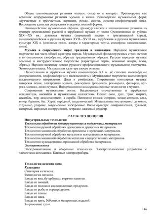 Общие закономерности развития музыки: сходство и контраст. Противоречие как
источник непрерывного развития музыки и жизни. Разнообразие музыкальных форм:
двухчастные и трёхчастные, вариации, рондо, сюиты, сонатно-симфонический цикл.
Воплощение единства содержания и художественной формы.
Взаимодействие музыкальных образов, драматургическое и интонационное развитие на
примере произведений русской и зарубежной музыки от эпохи Средневековья до рубежа
XIX—XX вв.: духовная музыка (знаменный распев и григорианский хорал),
западноевропейская и русская музыка XVII—XVIII вв., зарубежная и русская музыкальная
культура XIX в. (основные стили, жанры и характерные черты, специфика национальных
школ).
Музыка в современном мире: традиции и инновации. Народное музыкальное
творчество как часть общей культуры народа. Музыкальный фольклор разных стран: истоки
и интонационное своеобразие, образцы традиционных обрядов. Русская народная музыка:
песенное и инструментальное творчество (характерные черты, основные жанры, темы,
образы). Народно-песенные истоки русского профессионального музыкального творчества.
Этническая музыка. Музыкальная культура своего региона.
Отечественная и зарубежная музыка композиторов XX в., её стилевое многообразие
(импрессионизм, неофольклоризм и неоклассицизм). Музыкальное творчество композиторов
академического направления. Джаз и симфоджаз. Современная популярная музыка:
авторская песня, электронная музыка, рок-музыка (рок-опера, рок-н-ролл, фолк-рок, арт-
рок), мюзикл, диско-музыка. Информационно-коммуникационные технологии в музыке.
Современная музыкальная жизнь. Выдающиеся отечественные и зарубежные
исполнители, ансамбли и музыкальные коллективы. Пение: соло, дуэт, трио, квартет,
ансамбль, хор; аккомпанемент, a capella. Певческие голоса: сопрано, меццо-сопрано, альт,
тенор, баритон, бас. Хоры: народный, академический. Музыкальные инструменты: духовые,
струнные, ударные, современные электронные. Виды оркестра: симфонический, духовой,
камерный, народных инструментов, эстрадно-джазовый оркестр.
2.2.2.14. ТЕХНОЛОГИЯ
Индустриальные технологии
Технологии обработки конструкционных и поделочных материалов
Технологии ручной обработки древесины и древесных материалов.
Технологии машинной обработки древесины и древесных материалов.
Технологии ручной обработки металлов и искусственных материалов.
Технологии машинной обработки металлов и искусственных материалов.
Технологии художественно-прикладной обработки материалов.
Электротехника
Электромонтажные и сборочные технологии. Электротехнические устройства с
элементами автоматики. Бытовые электроприборы.
Технологии ведения дома
Кулинария
Санитария и гигиена.
Физиология питания.
Блюда из яиц, бутерброды, горячие напитки.
Блюда из овощей.
Блюда из молока и кисломолочных продуктов.
Блюда из рыбы и морепродуктов.
Блюда из птицы.
Блюда из мяса.
Блюда из круп, бобовых и макаронных изделий.
Заправочные супы.
146
 