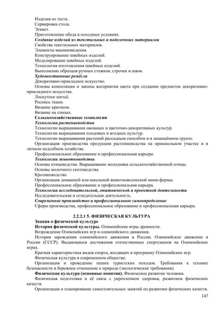 Изделия из теста.
Сервировка стола.
Этикет.
Приготовление обеда в походных условиях.
Создание изделий из текстильных и поделочных материалов
Свойства текстильных материалов.
Элементы машиноведения.
Конструирование швейных изделий.
Моделирование швейных изделий.
Технология изготовления швейных изделий.
Выполнение образцов ручных стежков, строчек и швов.
Художественные ремёсла
Декоративно-прикладное искусство.
Основы композиции и законы восприятия цвета при создании предметов декоративно-
прикладного искусства.
Лоскутное шитьё.
Роспись ткани.
Вязание крючком.
Вязание на спицах.
Сельскохозяйственные технологии
Технологии растениеводства
Технологии выращивания овощных и цветочно-декоративных культур.
Технологии выращивания плодовых и ягодных культур.
Технологии выращивания растений рассадным способом и в защищённом грунте.
Организация производства продукции растениеводства на пришкольном участке и в
личном подсобном хозяйстве.
Профессиональное образование и профессиональная карьера.
Технологии животноводства
Основы птицеводства. Выращивание молодняка сельскохозяйственной птицы.
Основы молочного скотоводства.
Кролиководство.
Организация домашней или школьной животноводческой мини-фермы.
Профессиональное образование и профессиональная карьера.
Технологии исследовательской, опытнической и проектной деятельности
Исследовательская и созидательная деятельность.
Современное производство и профессиональное самоопределение
Сферы производства, профессиональное образование и профессиональная карьера.
2.2.2.1 5. ФИЗИЧЕСКАЯ КУЛЬТУРА
Знания о физической культуре
История физической культуры. Олимпийские игры древности.
Возрождение Олимпийских игр и олимпийского движения.
История зарождения олимпийского движения в России. Олимпийское движение в
России (СССР). Выдающиеся достижения отечественных спортсменов на Олимпийских
играх.
Краткая характеристика видов спорта, входящих в программу Олимпийских игр.
Физическая культура в современном обществе.
Организация и проведение пеших туристских походов. Требования к технике
безопасности и бережное отношение к природе (экологические требования).
Физическая культура (основные понятия). Физическое развитие человека.
Физическая подготовка и её связь с укреплением здоровья, развитием физических
качеств.
Организация и планирование самостоятельных занятий по развитию физических качеств.
147
 