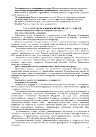 Прикладно-ориентированная подготовка. Прикладно-ориентированные упражнения.
Упражнения общеразвивающей направленности. Общефизическая подготовка.
Гимнастика с основами акробатики. Развитие гибкости, координации движений,
силы, выносливости.
Лёгкая атлетика. Развитие выносливости, силы, быстроты, координации движений.
Лыжные гонки. Развитие выносливости, силы, координации движений, быстроты.
Баскетбол. Развитие быстроты, силы, выносливости, координации движений.
Футбол. Развитие быстроты, силы, выносливости.
2.2.2.16. ОСНОВЫ БЕЗОПАСНОСТИ ЖИЗНЕДЕЯТЕЛЬНОСТИ
Основы безопасности личности, общества и государства
Основы комплексной безопасности
Обеспечение личной безопасности в повседневной жизни. Пожарная безопасность.
Безопасность на дорогах. Безопасность в быту. Безопасность на водоёмах. Экология и
безопасность. Опасные ситуации социального характера.
Обеспечение безопасности при активном отдыхе в природных условиях. Подготовка к
активному отдыху на природе. Активный отдых на природе и безопасность. Дальний
(внутренний) и выездной туризм, меры безопасности.
Обеспечение безопасности при автономном существовании человека в природной среде.
Обеспечение личной безопасности при угрозе террористического акта. Наиболее
опасные террористические акты. Правила поведения при возможной опасности взрыва.
Обеспечение безопасности в случае захвата в заложники или похищения.
Обеспечение безопасности в чрезвычайных ситуациях природного, техногенного и
социального характера. Чрезвычайные ситуации природного характера. Чрезвычайные
ситуации техногенного характера. Современный комплекс проблем безопасности
социального характера.
Защита населения Российской Федерации от чрезвычайных ситуаций
Организация защиты населения от чрезвычайных ситуаций. Правовые основы
обеспечения защиты населения от чрезвычайных ситуаций. Организационные основы по
защите населения страны от чрезвычайных ситуаций мирного и военного времени. Основные
мероприятия, проводимые в Российской Федерации, по защите населения от чрезвычайных
ситуаций.
Основы противодействия терроризму и экстремизму
в Российской Федерации
Экстремизм и терроризм — чрезвычайные опасности для общества и государства.
Основные причины возникновения терроризма и экстремизма. Противодействие терроризму
в мировом сообществе.
Нормативно-правовая база противодействия терроризму, экстремизму и наркотизму в
Российской Федерации. Положения Конституции Российской Федерации. Стратегия
национальной безопасности Российской Федерации до 2020 года. Концепция
противодействия терроризму в Российской Федерации. Содержание законов Российской
Федерации о противодействии терроризму и экстремистской деятельности. Национальный
антитеррористический комитет (НАК). Деятельность Федеральной службы Российской
Федерации по контролю за оборотом наркотиков России (ФСКН России) по остановке
развития наркосистемы, изменению наркоситуации, ликвидации финансовой базы
наркомафии. Профилактика наркозависимости.
Организационные основы системы противодействия терроризму и экстремизму в
Российской Федерации. Роль правоохранительных органов и силовых структур в борьбе с
терроризмом и проявлениями экстремизма. Контртеррористическая операция. Участие
Вооружённых сил Российской Федерации в борьбе с терроризмом.
Духовно-нравственные основы противодействия терроризму и экстремизму. Роль
нравственной позиции и выработка личных качеств в формировании антитеррористического
поведения.
149
 