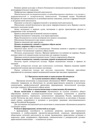 Влияние уровня культуры в области безопасности жизнедеятельности на формирование
антитеррористического поведения.
Профилактика террористической деятельности.
Ответственность несовершеннолетних за антиобщественное поведение и за участие в
террористической и экстремистской деятельности. Уголовный кодекс Российской
Федерации об ответственности за антиобщественное поведение, участие в террористической
и экстремистской деятельности.
Наказание за участие в террористической и экстремистской деятельности.
Обеспечение личной безопасности при угрозе террористического акта. Взрывы в местах
массового скопления людей.
Захват воздушных и морских судов, автомашин и других транспортных средств и
удерживание в них заложников.
Правила поведения при возможной опасности взрыва.
Правила безопасного поведения, если взрыв произошёл.
Меры безопасности в случае похищения или захвата в заложники.
Обеспечение безопасности при захвате самолёта.
Правила поведения при перестрелке.
Основы медицинских знаний и здорового образа жизни
Основы здорового образа жизни
Здоровый образ жизни и его составляющие. Основные понятия о здоровье и здоровом
образе жизни. Составляющие здорового образа жизни.
Факторы, разрушающие здоровье. Вредные привычки и их влияние на здоровье. Ранние
половые связи и их отрицательные последствия для здоровья человека.
Правовые аспекты взаимоотношения полов. Семья в современном обществе.
Основы медицинских знаний и оказание первой медицинской помощи
Оказание первой медицинской помощи. Первая медицинская помощь и правила её
оказания.
Первая медицинская помощь при неотложных состояниях. Правила оказания первой
медицинской помощи при неотложных состояниях.
Первая медицинская помощь при массовых поражениях. Комплекс простейших
мероприятий по оказанию первой медицинской помощи при массовых поражениях.
2.3. Программа воспитания и социализации обучающихся
на ступени основного общего образования
Программа воспитания и социализации обучающихся МБОУ «Нижнегорская школа-
гимназия» направлена на обеспечение их духовно-нравственного развития и воспитания,
социализации, профессиональной ориентации, формирование экологической культуры,
культуры здорового и безопасного образа жизни.
2.3.1. Цель и задачи воспитания и социализации обучающихся.
Целью воспитания и социализации обучающихся на ступени основного общего
образования является социально-педагогическая поддержка становления и развития
высоконравственного, творческого, компетентного гражданина России, принимающего
судьбу Отечества как свою личную, осознающего ответственность за настоящее и будущее
своей страны, укоренённого в духовных и культурных традициях многонационального
народа Российской Федерации.
Для достижения поставленной цели воспитания и социализации обучающихся решаются
следующие задачи.
В области формирования личностной культуры:
• формирование способности к духовному развитию, реализации творческого
потенциала в учебно-игровой, предметно-продуктивной, социально ориентированной,
общественно полезной деятельности на основе традиционных нравственных установок и
моральных норм, непрерывного образования, самовоспитания и универсальной духовно-
нравственной компетенции — «становиться лучше»;
150
 