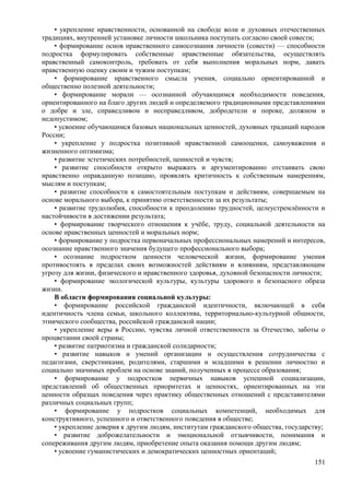 • укрепление нравственности, основанной на свободе воли и духовных отечественных
традициях, внутренней установке личности школьника поступать согласно своей совести;
• формирование основ нравственного самосознания личности (совести) — способности
подростка формулировать собственные нравственные обязательства, осуществлять
нравственный самоконтроль, требовать от себя выполнения моральных норм, давать
нравственную оценку своим и чужим поступкам;
• формирование нравственного смысла учения, социально ориентированной и
общественно полезной деятельности;
• формирование морали — осознанной обучающимся необходимости поведения,
ориентированного на благо других людей и определяемого традиционными представлениями
о добре и зле, справедливом и несправедливом, добродетели и пороке, должном и
недопустимом;
• усвоение обучающимся базовых национальных ценностей, духовных традиций народов
России;
• укрепление у подростка позитивной нравственной самооценки, самоуважения и
жизненного оптимизма;
• развитие эстетических потребностей, ценностей и чувств;
• развитие способности открыто выражать и аргументированно отстаивать свою
нравственно оправданную позицию, проявлять критичность к собственным намерениям,
мыслям и поступкам;
• развитие способности к самостоятельным поступкам и действиям, совершаемым на
основе морального выбора, к принятию ответственности за их результаты;
• развитие трудолюбия, способности к преодолению трудностей, целеустремлённости и
настойчивости в достижении результата;
• формирование творческого отношения к учёбе, труду, социальной деятельности на
основе нравственных ценностей и моральных норм;
• формирование у подростка первоначальных профессиональных намерений и интересов,
осознание нравственного значения будущего профессионального выбора;
• осознание подростком ценности человеческой жизни, формирование умения
противостоять в пределах своих возможностей действиям и влияниям, представляющим
угрозу для жизни, физического и нравственного здоровья, духовной безопасности личности;
• формирование экологической культуры, культуры здорового и безопасного образа
жизни.
В области формирования социальной культуры:
• формирование российской гражданской идентичности, включающей в себя
идентичность члена семьи, школьного коллектива, территориально-культурной общности,
этнического сообщества, российской гражданской нации;
• укрепление веры в Россию, чувства личной ответственности за Отечество, заботы о
процветании своей страны;
• развитие патриотизма и гражданской солидарности;
• развитие навыков и умений организации и осуществления сотрудничества с
педагогами, сверстниками, родителями, старшими и младшими в решении личностно и
социально значимых проблем на основе знаний, полученных в процессе образования;
• формирование у подростков первичных навыков успешной социализации,
представлений об общественных приоритетах и ценностях, ориентированных на эти
ценности образцах поведения через практику общественных отношений с представителями
различных социальных групп;
• формирование у подростков социальных компетенций, необходимых для
конструктивного, успешного и ответственного поведения в обществе;
• укрепление доверия к другим людям, институтам гражданского общества, государству;
• развитие доброжелательности и эмоциональной отзывчивости, понимания и
сопереживания другим людям, приобретение опыта оказания помощи другим людям;
• усвоение гуманистических и демократических ценностных ориентаций;
151
 