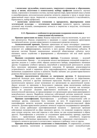 • воспитание трудолюбия, сознательного, творческого отношения к образованию,
труду и жизни, подготовка к сознательному выбору профессии (ценности: научное
знание, стремление к познанию и истине, научная картина мира, нравственный смысл учения
и самообразования, интеллектуальное развитие личности; уважение к труду и людям труда;
нравственный смысл труда, творчество и созидание; целеустремленность и настойчивость,
бережливость, выбор профессии);
• воспитание ценностного отношения к прекрасному, формирование основ
эстетической культуры — эстетическое воспитание (ценности: красота, гармония,
духовный мир человека, самовыражение личности в творчестве и искусстве, эстетическое
развитие личности).
2.3.3. Принципы и особенности организации содержания воспитания и
социализации обучающихся.
Принцип ориентации на идеал. Идеалы определяют смыслы воспитания, то, ради чего
оно организуется. Идеалы сохраняются в традициях и служат основными ориентирами
человеческой жизни, духовно-нравственного и социального развития личности.
Аксиологический принцип. Принцип ориентации на идеал интегрирует социально-
педагогическое пространство образовательного учреждения. Аксиологический принцип
позволяет его дифференцировать, включить в него разные общественные субъекты. В
пределах системы базовых национальных ценностей общественные субъекты могут
оказывать школе содействие в формировании у обучающихся той или иной группы
ценностей.
Принцип следования нравственному примеру. Следование примеру — ведущий
метод воспитания. Пример — это возможная модель выстраивания отношений подростка с
другими людьми и с самим собой, образец ценностного выбора, совершённого значимым
другим. Содержание учебного процесса, внеучебной и внешкольной деятельности должно
быть наполнено примерами нравственного поведения. В примерах демонстрируется
устремлённость людей к вершинам духа, персонифицируются, наполняются конкретным
жизненным содержанием идеалы и ценности. Особое значение для духовно-нравственного
развития обучающегося имеет пример учителя.
Принцип диалогического общения со значимыми другими. В формировании
ценностей большую роль играет диалогическое общение подростка со сверстниками,
родителями, учителем и другими значимыми взрослыми. Наличие значимого другого в
воспитательном процессе делает возможным его организацию на диалогической основе.
Диалог исходит из признания и безусловного уважения права воспитанника свободно
выбирать и сознательно присваивать ту ценность, которую он полагает как истинную.
Диалог не допускает сведения нравственного воспитания к морализаторству и
монологической проповеди, но предусматривает его организацию средствами равноправного
межсубъектного диалога. Выработка личностью собственной системы ценностей, поиски
смысла жизни невозможны вне диалогического общения подростка со значимым другим.
Принцип идентификации. Идентификация — устойчивое отождествление себя со
значимым другим, стремление быть похожим на него. В подростковом возрасте
идентификация является ведущим механизмом развития ценностно-смысловой сферы
личности. Духовно-нравственное развитие личности подростка поддерживается примерами.
В этом случае срабатывает идентификационный механизм — происходит проекция
собственных возможностей на образ значимого другого, что позволяет подростку увидеть
свои лучшие качества, пока ещё скрытые в нём самом, но уже осуществившиеся в образе
другого. Идентификация в сочетании со следованием нравственному примеру укрепляет
совесть — нравственную рефлексию личности, мораль — способность подростка
формулировать собственные нравственные обязательства, социальную ответственность —
готовность личности поступать в соответствии с моралью и требовать этого от других.
Принцип полисубъектности воспитания и социализации. В современных условиях
процесс развития, воспитания и социализации личности имеет полисубъектный,
153
 