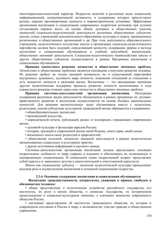 многомернодеятельностный характер. Подросток включён в различные виды социальной,
информационной, коммуникативной активности, в содержании которых присутствуют
разные, нередко противоречивые ценности и мировоззренческие установки. Эффективная
организация воспитания и социализации современных подростков возможна при условии
согласования (прежде всего, на основе общих духовных и общественных идеалов,
ценностей) социально-педагогической деятельности различных общественных субъектов:
школы, семьи, учреждений дополнительного образования, культуры и спорта, традиционных
религиозных и общественных организаций и др. При этом деятельность образовательного
учреждения, педагогического коллектива школы в организации социально-педагогического
партнёрства должна быть ведущей, определяющей ценности, содержание, формы и методы
воспитания и социализации обучающихся в учебной, внеучебной, внешкольной,
общественно значимой деятельности. Социально-педагогическое взаимодействие школы и
других общественных субъектов осуществляется в рамках Программы воспитания и
социализации обучающихся.
Принцип совместного решения личностно и общественно значимых проблем.
Личностные и общественные проблемы являются основными стимулами развития человека.
Их решение требует не только внешней активности, но и существенной перестройки
внутреннего душевного, духовного мира личности, изменения отношений (а отношения и
есть ценности) личности к явлениям жизни. Воспитание — это оказываемая значимым
другим педагогическая поддержка процесса развития личности воспитанника в ходе
совместного решения стоящих перед ним личностно и общественно значимых проблем.
Принцип системно-деятельностной организации воспитания. Интеграция
содержания различных видов деятельности обучающихся в рамках программы их духовно-
нравственного развития и воспитания осуществляется на основе базовых национальных
ценностей. Для решения воспитательных задач обучающиеся вместе с педагогами,
родителями, иными субъектами культурной, гражданской жизни обращаются к содержанию:
• общеобразовательных дисциплин;
• произведений искусства;
• периодической печати, публикаций, радио- и телепередач, отражающих современную
жизнь;
• духовной культуры и фольклора народов России;
• истории, традиций и современной жизни своей Родины, своего края, своей семьи;
• жизненного опыта своих родителей и прародителей;
• общественно полезной, личностно значимой деятельности в рамках педагогически
организованных социальных и культурных практик;
• других источников информации и научного знания.
Системно-деятельностная организация воспитания должна преодолевать изоляцию
подростковых сообществ от мира старших и младших и обеспечивать их полноценную и
своевременную социализацию. В социальном плане подростковый возраст представляет
собой переход от зависимого детства к самостоятельной и ответственной взрослости.
Школе как социальному субъекту — носителю педагогической культуры принадлежит
ведущая роль в осуществлении воспитания и успешной социализации подростка.
2.3.4. Основное содержание воспитания и социализации обучающихся
Воспитание гражданственности, патриотизма, уважения к правам, свободам и
обязанностям человека:
• общее представление о политическом устройстве российского государства, его
институтах, их роли в жизни общества, о символах государства, их историческом
происхождении и социально-культурном значении, о ключевых ценностях современного
общества России;
• системные представления об институтах гражданского общества, их истории и
современном состоянии в России и мире, о возможностях участия граждан в общественном
управлении;
154
 