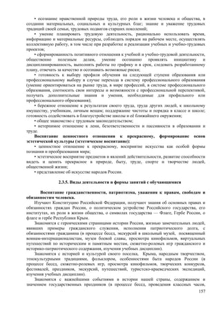 • осознание нравственной природы труда, его роли в жизни человека и общества, в
создании материальных, социальных и культурных благ; знание и уважение трудовых
традиций своей семьи, трудовых подвигов старших поколений;
• умение планировать трудовую деятельность, рационально использовать время,
информацию и материальные ресурсы, соблюдать порядок на рабочем месте, осуществлять
коллективную работу, в том числе при разработке и реализации учебных и учебно-трудовых
проектов;
• сформированность позитивного отношения к учебной и учебно-трудовой деятельности,
общественно полезным делам, умение осознанно проявлять инициативу и
дисциплинированность, выполнять работы по графику и в срок, следовать разработанному
плану, отвечать за качество и осознавать возможные риски;
• готовность к выбору профиля обучения на следующей ступени образования или
профессиональному выбору в случае перехода в систему профессионального образования
(умение ориентироваться на рынке труда, в мире профессий, в системе профессионального
образования, соотносить свои интересы и возможности с профессиональной перспективой,
получать дополнительные знания и умения, необходимые для профильного или
профессионального образования);
• бережное отношение к результатам своего труда, труда других людей, к школьному
имуществу, учебникам, личным вещам; поддержание чистоты и порядка в классе и школе;
готовность содействовать в благоустройстве школы и её ближайшего окружения;
• общее знакомство с трудовым законодательством;
• нетерпимое отношение к лени, безответственности и пассивности в образовании и
труде.
Воспитание ценностного отношения к прекрасному, формирование основ
эстетической культуры (эстетическое воспитание):
• ценностное отношение к прекрасному, восприятие искусства как особой формы
познания и преобразования мира;
• эстетическое восприятие предметов и явлений действительности, развитие способности
видеть и ценить прекрасное в природе, быту, труде, спорте и творчестве людей,
общественной жизни;
• представление об искусстве народов России.
2.3.5. Виды деятельности и формы занятий с обучающимися
Воспитание гражданственности, патриотизма, уважения к правам, свободам и
обязанностям человека.
Изучают Конституцию Российской Федерации, получают знания об основных правах и
обязанностях граждан России, о политическом устройстве Российского государства, его
институтах, их роли в жизни общества, о символах государства — Флаге, Гербе России, о
флаге и гербе Республики Крым.
Знакомятся с героическими страницами истории России, жизнью замечательных людей,
явивших примеры гражданского служения, исполнения патриотического долга, с
обязанностями гражданина (в процессе бесед, экскурсий в школьный музей, посвященный
воинам-интернационалистам, музеи боевой славы, просмотра кинофильмов, виртуальных
путешествий по историческим и памятным местам, сюжетно-ролевых игр гражданского и
историко-патриотического содержания, изучения учебных дисциплин).
Знакомятся с историей и культурой своего поселка, Крыма, народным творчеством,
этнокультурными традициями, фольклором, особенностями быта народов России (в
процессе бесед, сюжетно-ролевых игр, просмотра кинофильмов, творческих конкурсов,
фестивалей, праздников, экскурсий, путешествий, туристско-краеведческих экспедиций,
изучения учебных дисциплин).
Знакомятся с важнейшими событиями в истории нашей страны, содержанием и
значением государственных праздников (в процессе бесед, проведения классных часов,
157
 