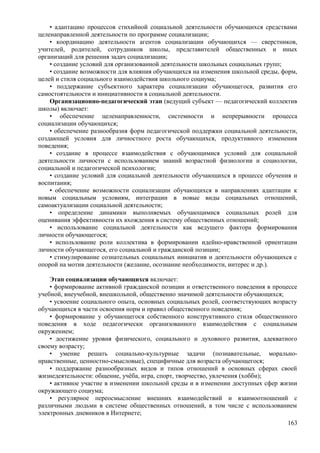 • адаптацию процессов стихийной социальной деятельности обучающихся средствами
целенаправленной деятельности по программе социализации;
• координацию деятельности агентов социализации обучающихся — сверстников,
учителей, родителей, сотрудников школы, представителей общественных и иных
организаций для решения задач социализации;
• создание условий для организованной деятельности школьных социальных групп;
• создание возможности для влияния обучающихся на изменения школьной среды, форм,
целей и стиля социального взаимодействия школьного социума;
• поддержание субъектного характера социализации обучающегося, развития его
самостоятельности и инициативности в социальной деятельности.
Организационно-педагогический этап (ведущий субъект — педагогический коллектив
школы) включает:
• обеспечение целенаправленности, системности и непрерывности процесса
социализации обучающихся;
• обеспечение разнообразия форм педагогической поддержки социальной деятельности,
создающей условия для личностного роста обучающихся, продуктивного изменения
поведения;
• создание в процессе взаимодействия с обучающимися условий для социальной
деятельности личности с использованием знаний возрастной физиологии и социологии,
социальной и педагогической психологии;
• создание условий для социальной деятельности обучающихся в процессе обучения и
воспитания;
• обеспечение возможности социализации обучающихся в направлениях адаптации к
новым социальным условиям, интеграции в новые виды социальных отношений,
самоактуализации социальной деятельности;
• определение динамики выполняемых обучающимися социальных ролей для
оценивания эффективности их вхождения в систему общественных отношений;
• использование социальной деятельности как ведущего фактора формирования
личности обучающегося;
• использование роли коллектива в формировании идейно-нравственной ориентации
личности обучающегося, его социальной и гражданской позиции;
• стимулирование сознательных социальных инициатив и деятельности обучающихся с
опорой на мотив деятельности (желание, осознание необходимости, интерес и др.).
Этап социализации обучающихся включает:
• формирование активной гражданской позиции и ответственного поведения в процессе
учебной, внеучебной, внешкольной, общественно значимой деятельности обучающихся;
• усвоение социального опыта, основных социальных ролей, соответствующих возрасту
обучающихся в части освоения норм и правил общественного поведения;
• формирование у обучающегося собственного конструктивного стиля общественного
поведения в ходе педагогически организованного взаимодействия с социальным
окружением;
• достижение уровня физического, социального и духовного развития, адекватного
своему возрасту;
• умение решать социально-культурные задачи (познавательные, морально-
нравственные, ценностно-смысловые), специфичные для возраста обучающегося;
• поддержание разнообразных видов и типов отношений в основных сферах своей
жизнедеятельности: общение, учёба, игра, спорт, творчество, увлечения (хобби);
• активное участие в изменении школьной среды и в изменении доступных сфер жизни
окружающего социума;
• регулярное переосмысление внешних взаимодействий и взаимоотношений с
различными людьми в системе общественных отношений, в том числе с использованием
электронных дневников в Интернете;
163
 