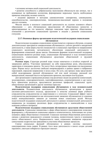 • осознание мотивов своей социальной деятельности;
• развитие способности к добровольному выполнению обязательств как личных, так и
основанных на требованиях коллектива, формирование моральных чувств, необходимых
привычек поведения, волевых качеств;
• владение формами и методами самовоспитания: самокритика, самовнушение,
самообязательство, самопереключение, эмоционально-мысленный перенос в положение
другого человека.
Миссия школы в контексте социальной деятельности на ступени основного общего
образования — дать обучающемуся представление об общественных ценностях и
ориентированных на эти ценности, образцах поведения через практику общественных
отношений с различными социальными группами и людьми с разными социальными
статусами.
2.3.7. Основные формы организации педагогической поддержки социализации
обучающихся
Педагогическая поддержка социализации осуществляется в процессе обучения, создания
дополнительных пространств самореализации обучающихся с учётом урочной и внеурочной
деятельности, а также форм участия специалистов и социальных партнёров по направлениям
социального воспитания, методического обеспечения социальной деятельности и
формирования социальной среды школы. Основными формами педагогической поддержки
социализации являются ролевые игры, социализация обучающихся в ходе познавательной
деятельности, социализация обучающихся средствами общественной и трудовой
деятельности.
Ролевые игры. Структура ролевой игры только намечается и остаётся открытой до
завершения работы. Участники принимают на себя определённые роли, обусловленные
характером и описанием проекта. Это могут быть литературные персонажи или выдуманные
герои. Игроки могут достаточно свободно импровизировать в рамках правил и выбранных
персонажей, определяя направление и исход игры. По сути, сам процесс игры представляет
собой моделирование группой обучающихся той или иной ситуации, реальной или
вымышленной, имеющей место в историческом прошлом, настоящем или будущем.
Для организации и проведения ролевых игр различных видов (на развитие компетенций,
моделирующих, социодраматических, идентификационных, социометрических и др.) могут
быть привлечены родители, представители различных профессий, социальных групп,
общественных организаций и другие значимые взрослые.
Педагогическая поддержка социализации обучающихся в ходе познавательной
деятельности. Познавательная деятельность обучающихся, организуемая в рамках
системно-деятельностного подхода, предполагает в качестве основных форм учебного
сотрудничества сотрудничество со сверстниками и с учителем. Социальный эффект такого
сотрудничества рассматривается как последовательное движение обучающегося от освоения
новых коммуникативных навыков до освоения новых социальных ролей. Методы
педагогической поддержки социальной деятельности в рамках познавательной деятельности
направлены на поддержку различных форм сотрудничества и взаимодействия в ходе
освоения учебного материала.
Педагогическая поддержка социализации обучающихся средствами общественной
деятельности. Социальные инициативы в сфере общественного самоуправления позволяют
формировать у обучающихся социальные навыки и компетентности, помогающие им лучше
осваивать сферу общественных отношений. Социально значимая общественная деятельность
связана с развитием гражданского сознания человека, патриотических чувств и понимания
своего общественного долга. Направленность таких социальных инициатив определяет
самосознание подростка как гражданина и участника общественных процессов.
Спектр социальных функций обучающихся в рамках системы школьного
самоуправления очень широк. В рамках этого вида деятельности в школе создан детский
парламент, ежегодно избирается «президент школы».
164
 