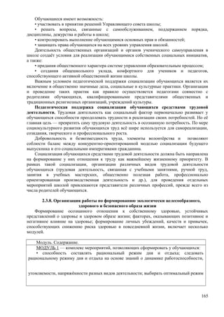 Обучающиеся имеют возможность:
• участвовать в принятии решений Управляющего совета школы;
• решать вопросы, связанные с самообслуживанием, поддержанием порядка,
дисциплины, дежурства и работы в школе;
• контролировать выполнение обучающимися основных прав и обязанностей;
• защищать права обучающихся на всех уровнях управления школой.
Деятельность общественных организаций и органов ученического самоуправления в
школе создаёт условия для реализации обучающимися собственных социальных инициатив,
а также:
• придания общественного характера системе управления образовательным процессом;
• создания общешкольного уклада, комфортного для учеников и педагогов,
способствующего активной общественной жизни школы.
Важным условием педагогической поддержки социализации обучающихся является их
включение в общественно значимые дела, социальные и культурные практики. Организация
и проведение таких практик как правило осуществляется педагогами совместно с
родителями обучающихся, квалифицированными представителями общественных и
традиционных религиозных организаций, учреждений культуры.
Педагогическая поддержка социализации обучающихся средствами трудовой
деятельности. Трудовая деятельность как социальный фактор первоначально развивает у
обучающихся способности преодолевать трудности в реализации своих потребностей. Но её
главная цель — превратить саму трудовую деятельность в осознанную потребность. По мере
социокультурного развития обучающихся труд всё шире используется для самореализации,
созидания, творческого и профессионального роста.
Добровольность и безвозмездность труда, элементы волонтёрства и позволяют
соблюсти баланс между конкурентно-ориентированной моделью социализации будущего
выпускника и его социальными императивами гражданина.
Социализация обучающихся средствами трудовой деятельности должна быть направлена
на формирование у них отношения к труду как важнейшему жизненному приоритету. В
рамках такой социализации, организации различных видов трудовой деятельности
обучающихся (трудовая деятельность, связанная с учебными занятиями, ручной труд,
занятия в учебных мастерских, общественно полезная работа, профессионально
ориентированная производственная деятельность и др.), для проведения отдельных
мероприятий школой привлекаются представители различных профессий, прежде всего из
числа родителей обучающихся.
2.3.8. Организация работы по формированию экологически целесообразного,
здорового и безопасного образа жизни
Формирование осознанного отношения к собственному здоровью, устойчивых
представлений о здоровье и здоровом образе жизни; факторах, оказывающих позитивное и
негативное влияние на здоровье; формирование личных убеждений, качеств и привычек,
способствующих снижению риска здоровью в повседневной жизни, включает несколько
модулей.
Модуль. Содержание.
МОДУЛЬ 1 — комплекс мероприятий, позволяющих сформировать у обучающихся:
• способность составлять рациональный режим дня и отдыха; следовать
рациональному режиму дня и отдыха на основе знаний о динамике работоспособности,
утомляемости, напряжѐнности разных видов деятельности; выбирать оптимальный режим
165
 