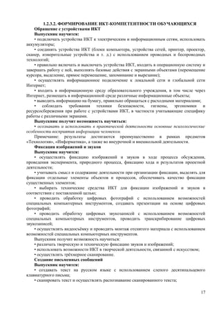 1.2.3.2. ФОРМИРОВАНИЕ ИКТ-КОМПЕТЕНТНОСТИ ОБУЧАЮЩИХСЯ
Обращение с устройствами ИКТ
Выпускник научится:
• подключать устройства ИКТ к электрическим и информационным сетям, использовать
аккумуляторы;
• соединять устройства ИКТ (блоки компьютера, устройства сетей, принтер, проектор,
сканер, измерительные устройства и т. д.) с использованием проводных и беспроводных
технологий;
• правильно включать и выключать устройства ИКТ, входить в операционную систему и
завершать работу с ней, выполнять базовые действия с экранными объектами (перемещение
курсора, выделение, прямое перемещение, запоминание и вырезание);
• осуществлять информационное подключение к локальной сети и глобальной сети
Интернет;
• входить в информационную среду образовательного учреждения, в том числе через
Интернет, размещать в информационной среде различные информационные объекты;
• выводить информацию на бумагу, правильно обращаться с расходными материалами;
• соблюдать требования техники безопасности, гигиены, эргономики и
ресурсосбережения при работе с устройствами ИКТ, в частности учитывающие специфику
работы с различными экранами.
Выпускник получит возможность научиться:
• осознавать и использовать в практической деятельности основные психологические
особенности восприятия информации человеком.
Примечание: результаты достигаются преимущественно в рамках предметов
«Технология», «Информатика», а также во внеурочной и внешкольной деятельности.
Фиксация изображений и звуков
Выпускник научится:
• осуществлять фиксацию изображений и звуков в ходе процесса обсуждения,
проведения эксперимента, природного процесса, фиксацию хода и результатов проектной
деятельности;
• учитывать смысл и содержание деятельности при организации фиксации, выделять для
фиксации отдельные элементы объектов и процессов, обеспечивать качество фиксации
существенных элементов;
• выбирать технические средства ИКТ для фиксации изображений и звуков в
соответствии с поставленной целью;
• проводить обработку цифровых фотографий с использованием возможностей
специальных компьютерных инструментов, создавать презентации на основе цифровых
фотографий;
• проводить обработку цифровых звукозаписей с использованием возможностей
специальных компьютерных инструментов, проводить транскрибирование цифровых
звукозаписей;
• осуществлять видеосъёмку и проводить монтаж отснятого материала с использованием
возможностей специальных компьютерных инструментов.
Выпускник получит возможность научиться:
• различать творческую и техническую фиксацию звуков и изображений;
• использовать возможности ИКТ в творческой деятельности, связанной с искусством;
• осуществлять трёхмерное сканирование.
Создание письменных сообщений
Выпускник научится:
• создавать текст на русском языке с использованием слепого десятипальцевого
клавиатурного письма;
• сканировать текст и осуществлять распознавание сканированного текста;
17
 