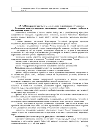 и здоровья, занятий по профилактике вредных привычек
и т. п.
2.3.10. Планируемые результаты воспитания и социализации обучающихся
Воспитание гражданственности, патриотизма, уважения к правам, свободам и
обязанностям человека:
• ценностное отношение к России, своему народу, КЧР, отечественному культурно-
историческому наследию, государственной символике, законам Российской Федерации,
родным языкам: русскому и языку своего народа, народным традициям, старшему
поколению;
• знание основных положений Конституции Российской Федерации, символов
государства, Республики Крым, основных прав и обязанностей граждан России;
• системные представления о народах России, понимание их общей исторической
судьбы, единства народов нашей страны; опыт социальной и межкультурной коммуникации;
• представление об институтах гражданского общества, их истории и современном
состоянии в России и мире, о возможностях участия граждан в общественном управлении;
первоначальный опыт участия в гражданской жизни;
• понимание защиты Отечества как конституционного долга и священной обязанности
гражданина, уважительное отношение к Российской армии, к защитникам Родины;
• уважительное отношение к органам охраны правопорядка;
• знание национальных героев и важнейших событий истории России;
• знание государственных праздников, их истории и значения для общества.
Воспитание социальной ответственности и компетентности:
• позитивное отношение, сознательное принятие роли гражданина;
• умение дифференцировать, принимать или не принимать информацию, поступающую
из социальной среды, СМИ, Интернета исходя из традиционных духовных ценностей и
моральных норм;
• первоначальные навыки практической деятельности в составе различных
социокультурных групп конструктивной общественной направленности;
• сознательное понимание своей принадлежности к социальным общностям (семья,
классный и школьный коллектив, сообщество города, неформальные подростковые
общности и др.), определение своего места и роли в этих сообществах;
• знание о различных общественных и профессиональных организациях, их структуре,
целях и характере деятельности;
• умение вести дискуссию по социальным вопросам, обосновывать свою гражданскую
позицию, вести диалог и достигать взаимопонимания;
• умение самостоятельно разрабатывать, согласовывать со сверстниками, учителями и
родителями и выполнять правила поведения в семье, классном и школьном коллективах;
• умение моделировать простые социальные отношения, прослеживать взаимосвязь
прошлых и настоящих социальных событий, прогнозировать развитие социальной ситуации
в семье, классном и школьном коллективе, городском или сельском поселении;
• ценностное отношение к мужскому или женскому гендеру (своему социальному полу),
знание и принятие правил полоролевого поведения в контексте традиционных моральных
норм.
Воспитание нравственных чувств, убеждений, этического сознания:
• ценностное отношение к школе, своему селу, городу, народу, России, к героическому
прошлому и настоящему нашего Отечества; желание продолжать героические традиции
многонационального российского народа;
170
 