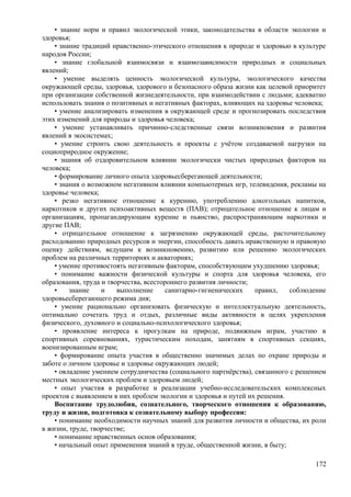 • знание норм и правил экологической этики, законодательства в области экологии и
здоровья;
• знание традиций нравственно-этического отношения к природе и здоровью в культуре
народов России;
• знание глобальной взаимосвязи и взаимозависимости природных и социальных
явлений;
• умение выделять ценность экологической культуры, экологического качества
окружающей среды, здоровья, здорового и безопасного образа жизни как целевой приоритет
при организации собственной жизнедеятельности, при взаимодействии с людьми; адекватно
использовать знания о позитивных и негативных факторах, влияющих на здоровье человека;
• умение анализировать изменения в окружающей среде и прогнозировать последствия
этих изменений для природы и здоровья человека;
• умение устанавливать причинно-следственные связи возникновения и развития
явлений в экосистемах;
• умение строить свою деятельность и проекты с учётом создаваемой нагрузки на
социоприродное окружение;
• знания об оздоровительном влиянии экологически чистых природных факторов на
человека;
• формирование личного опыта здоровьесберегающей деятельности;
• знания о возможном негативном влиянии компьютерных игр, телевидения, рекламы на
здоровье человека;
• резко негативное отношение к курению, употреблению алкогольных напитков,
наркотиков и других психоактивных веществ (ПАВ); отрицательное отношение к лицам и
организациям, пропагандирующим курение и пьянство, распространяющим наркотики и
другие ПАВ;
• отрицательное отношение к загрязнению окружающей среды, расточительному
расходованию природных ресурсов и энергии, способность давать нравственную и правовую
оценку действиям, ведущим к возникновению, развитию или решению экологических
проблем на различных территориях и акваториях;
• умение противостоять негативным факторам, способствующим ухудшению здоровья;
• понимание важности физической культуры и спорта для здоровья человека, его
образования, труда и творчества, всестороннего развития личности;
• знание и выполнение санитарно-гигиенических правил, соблюдение
здоровьесберегающего режима дня;
• умение рационально организовать физическую и интеллектуальную деятельность,
оптимально сочетать труд и отдых, различные виды активности в целях укрепления
физического, духовного и социально-психологического здоровья;
• проявление интереса к прогулкам на природе, подвижным играм, участию в
спортивных соревнованиях, туристическим походам, занятиям в спортивных секциях,
военизированным играм;
• формирование опыта участия в общественно значимых делах по охране природы и
заботе о личном здоровье и здоровье окружающих людей;
• овладение умением сотрудничества (социального партнёрства), связанного с решением
местных экологических проблем и здоровьем людей;
• опыт участия в разработке и реализации учебно-исследовательских комплексных
проектов с выявлением в них проблем экологии и здоровья и путей их решения.
Воспитание трудолюбия, сознательного, творческого отношения к образованию,
труду и жизни, подготовка к сознательному выбору профессии:
• понимание необходимости научных знаний для развития личности и общества, их роли
в жизни, труде, творчестве;
• понимание нравственных основ образования;
• начальный опыт применения знаний в труде, общественной жизни, в быту;
172
 