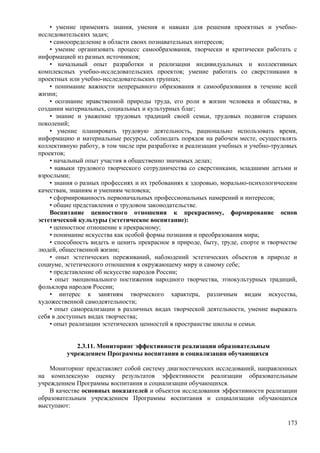 • умение применять знания, умения и навыки для решения проектных и учебно-
исследовательских задач;
• самоопределение в области своих познавательных интересов;
• умение организовать процесс самообразования, творчески и критически работать с
информацией из разных источников;
• начальный опыт разработки и реализации индивидуальных и коллективных
комплексных учебно-исследовательских проектов; умение работать со сверстниками в
проектных или учебно-исследовательских группах;
• понимание важности непрерывного образования и самообразования в течение всей
жизни;
• осознание нравственной природы труда, его роли в жизни человека и общества, в
создании материальных, социальных и культурных благ;
• знание и уважение трудовых традиций своей семьи, трудовых подвигов старших
поколений;
• умение планировать трудовую деятельность, рационально использовать время,
информацию и материальные ресурсы, соблюдать порядок на рабочем месте, осуществлять
коллективную работу, в том числе при разработке и реализации учебных и учебно-трудовых
проектов;
• начальный опыт участия в общественно значимых делах;
• навыки трудового творческого сотрудничества со сверстниками, младшими детьми и
взрослыми;
• знания о разных профессиях и их требованиях к здоровью, морально-психологическим
качествам, знаниям и умениям человека;
• сформированность первоначальных профессиональных намерений и интересов;
• общие представления о трудовом законодательстве.
Воспитание ценностного отношения к прекрасному, формирование основ
эстетической культуры (эстетическое воспитание):
• ценностное отношение к прекрасному;
• понимание искусства как особой формы познания и преобразования мира;
• способность видеть и ценить прекрасное в природе, быту, труде, спорте и творчестве
людей, общественной жизни;
• опыт эстетических переживаний, наблюдений эстетических объектов в природе и
социуме, эстетического отношения к окружающему миру и самому себе;
• представление об искусстве народов России;
• опыт эмоционального постижения народного творчества, этнокультурных традиций,
фольклора народов России;
• интерес к занятиям творческого характера, различным видам искусства,
художественной самодеятельности;
• опыт самореализации в различных видах творческой деятельности, умение выражать
себя в доступных видах творчества;
• опыт реализации эстетических ценностей в пространстве школы и семьи.
2.3.11. Мониторинг эффективности реализации образовательным
учреждением Программы воспитания и социализации обучающихся
Мониторинг представляет собой систему диагностических исследований, направленных
на комплексную оценку результатов эффективности реализации образовательным
учреждением Программы воспитания и социализации обучающихся.
В качестве основных показателей и объектов исследования эффективности реализации
образовательным учреждением Программы воспитания и социализации обучающихся
выступают:
173
 