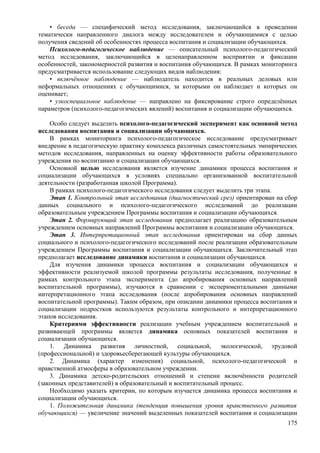• беседа — специфический метод исследования, заключающийся в проведении
тематически направленного диалога между исследователем и обучающимися с целью
получения сведений об особенностях процесса воспитания и социализации обучающихся.
Психолого-педагогическое наблюдение — описательный психолого-педагогический
метод исследования, заключающийся в целенаправленном восприятии и фиксации
особенностей, закономерностей развития и воспитания обучающихся. В рамках мониторинга
предусматривается использование следующих видов наблюдения:
• включённое наблюдение — наблюдатель находится в реальных деловых или
неформальных отношениях с обучающимися, за которыми он наблюдает и которых он
оценивает;
• узкоспециальное наблюдение — направлено на фиксирование строго определённых
параметров (психолого-педагогических явлений) воспитания и социализации обучающихся.
Особо следует выделить психолого-педагогический эксперимент как основной метод
исследования воспитания и социализации обучающихся.
В рамках мониторинга психолого-педагогическое исследование предусматривает
внедрение в педагогическую практику комплекса различных самостоятельных эмпирических
методов исследования, направленных на оценку эффективности работы образовательного
учреждения по воспитанию и социализации обучающихся.
Основной целью исследования является изучение динамики процесса воспитания и
социализации обучающихся в условиях специально организованной воспитательной
деятельности (разработанная школой Программа).
В рамках психолого-педагогического исследования следует выделить три этапа.
Этап 1. Контрольный этап исследования (диагностический срез) ориентирован на сбор
данных социального и психолого-педагогического исследований до реализации
образовательным учреждением Программы воспитания и социализации обучающихся.
Этап 2. Формирующий этап исследования предполагает реализацию образовательным
учреждением основных направлений Программы воспитания и социализации обучающихся.
Этап 3. Интерпретационный этап исследования ориентирован на сбор данных
социального и психолого-педагогического исследований после реализации образовательным
учреждением Программы воспитания и социализации обучающихся. Заключительный этап
предполагает исследование динамики воспитания и социализации обучающихся.
Для изучения динамики процесса воспитания и социализации обучающихся и
эффективности реализуемой школой программы результаты исследования, полученные в
рамках контрольного этапа эксперимента (до апробирования основных направлений
воспитательной программы), изучаются в сравнении с экспериментальными данными
интерпретационного этапа исследования (после апробирования основных направлений
воспитательной программы). Таким образом, при описании динамики процесса воспитания и
социализации подростков используются результаты контрольного и интерпретационного
этапов исследования.
Критериями эффективности реализации учебным учреждением воспитательной и
развивающей программы является динамика основных показателей воспитания и
социализации обучающихся.
1. Динамика развития личностной, социальной, экологической, трудовой
(профессиональной) и здоровьесберегающей культуры обучающихся.
2. Динамика (характер изменения) социальной, психолого-педагогической и
нравственной атмосферы в образовательном учреждении.
3. Динамика детско-родительских отношений и степени включённости родителей
(законных представителей) в образовательный и воспитательный процесс.
Необходимо указать критерии, по которым изучается д