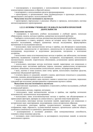 • конструировать и моделировать с использованием материальных конструкторов с
компьютерным управлением и обратной связью;
• моделировать с использованием средств программирования;
• проектировать и организовывать свою индивидуальную и групповую деятельность,
организовывать своё время с использованием ИКТ.
Выпускник получит возможность научиться:
• проектировать виртуальные и реальные объекты и процессы, использовать системы
автоматизированного проектирования.
1.2.3.3. ОСНОВЫ УЧЕБНО-ИССЛЕДОВАТЕЛЬСКОЙ И ПРОЕКТНОЙ
ДЕЯТЕЛЬНОСТИ
Выпускник научится:
• планировать и выполнять учебное исследование и учебный проект, используя
оборудование, модели, методы и приёмы, адекватные исследуемой проблеме;
• выбирать и использовать методы, релевантные рассматриваемой проблеме;
• распознавать и ставить вопросы, ответы на которые могут быть получены путём
научного исследования, отбирать адекватные методы исследования, формулировать
вытекающие из исследования выводы;
• использовать такие математические методы и приёмы, как абстракция и идеализация,
доказательство, доказательство от противного, доказательство по аналогии, опровержение,
контрпример, индуктивные и дедуктивные рассуждения, построение и исполнение
алгоритма;
• использовать такие естественнонаучные методы и приёмы, как наблюдение, постановка
проблемы, выдвижение «хорошей гипотезы», эксперимент, моделирование, использование
математических моделей, теоретическое обоснование, установление границ применимости
модели/теории;
• использовать некоторые методы получения знаний, характерные для социальных и
исторических наук: постановка проблемы, опросы, описание, сравнительное историческое
описание, объяснение, использование статистических данных, интерпретация фактов;
• ясно, логично и точно излагать свою точку зрения, использовать языковые средства,
адекватные обсуждаемой проблеме;
• отличать факты от суждений, мнений и оценок, критически относиться к суждениям,
мнениям, оценкам, реконструировать их основания;
• видеть и комментировать связь научного знания и ценностных установок, моральных
суждений при получении, распространении и применении научного знания.
Выпускник получит возможность научиться:
• самостоятельно задумывать, планировать и выполнять учебное исследование, учебный
и социальный проект;
• использовать догадку, озарение, интуицию;
• использовать такие математические методы и приёмы, как перебор логических
возможностей, математическое моделирование;
• использовать такие естественнонаучные методы и приёмы, как абстрагирование от
привходящих факторов, проверка на совместимость с другими известными фактами;
• использовать некоторые методы получения знаний, характерные для социальных и
исторических наук: анкетирование, моделирование, поиск исторических образцов;
• использовать некоторые приёмы художественного познания мира: целостное
отображение мира, образность, художественный вымысел, органическое единство общего,
особенного (типичного) и единичного, оригинальность;
• целенаправленно и осознанно развивать свои коммуникативные способности,
осваивать новые языковые средства;
• осознавать свою ответственность за достоверность полученных знаний, за качество
выполненного проекта.
20
 