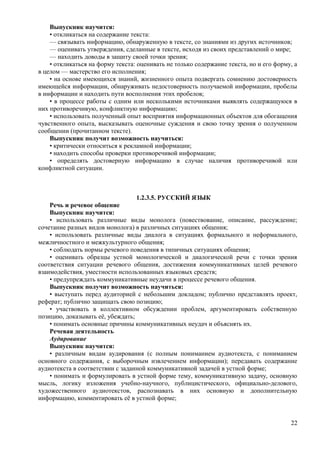 Выпускник научится:
• откликаться на содержание текста:
— связывать информацию, обнаруженную в тексте, со знаниями из других источников;
— оценивать утверждения, сделанные в тексте, исходя из своих представлений о мире;
— находить доводы в защиту своей точки зрения;
• откликаться на форму текста: оценивать не только содержание текста, но и его форму, а
в целом — мастерство его исполнения;
• на основе имеющихся знаний, жизненного опыта подвергать сомнению достоверность
имеющейся информации, обнаруживать недостоверность получаемой информации, пробелы
в информации и находить пути восполнения этих пробелов;
• в процессе работы с одним или несколькими источниками выявлять содержащуюся в
них противоречивую, конфликтную информацию;
• использовать полученный опыт восприятия информационных объектов для обогащения
чувственного опыта, высказывать оценочные суждения и свою точку зрения о полученном
сообщении (прочитанном тексте).
Выпускник получит возможность научиться:
• критически относиться к рекламной информации;
• находить способы проверки противоречивой информации;
• определять достоверную информацию в случае наличия противоречивой или
конфликтной ситуации.
1.2.3.5. РУССКИЙ ЯЗЫК
Речь и речевое общение
Выпускник научится:
• использовать различные виды монолога (повествование, описание, рассуждение;
сочетание разных видов монолога) в различных ситуациях общения;
• использовать различные виды диалога в ситуациях формального и неформального,
межличностного и межкультурного общения;
• соблюдать нормы речевого поведения в типичных ситуациях общения;
• оценивать образцы устной монологической и диалогической речи с точки зрения
соответствия ситуации речевого общения, достижения коммуникативных целей речевого
взаимодействия, уместности использованных языковых средств;
• предупреждать коммуникативные неудачи в процессе речевого общения.
Выпускник получит возможность научиться:
• выступать перед аудиторией с небольшим докладом; публично представлять проект,
реферат; публично защищать свою позицию;
• участвовать в коллективном обсуждении проблем, аргументировать собственную
позицию, доказывать её, убеждать;
• понимать основные причины коммуникативных неудач и объяснять их.
Речевая деятельность
Аудирование
Выпускник научится:
• различным видам аудирования (с полным пониманием аудиотекста, с пониманием
основного содержания, с выборочным извлечением информации); передавать содержание
аудиотекста в соответствии с заданной коммуникативной задачей в устной форме;
• понимать и формулировать в устной форме тему, коммуникативную задачу, основную
мысль, логику изложения учебно-научного, публицистического, официально-делового,
художественного аудиотекстов, распознавать в них основную и дополнительную
информацию, комментировать её в устной форме;
22
 