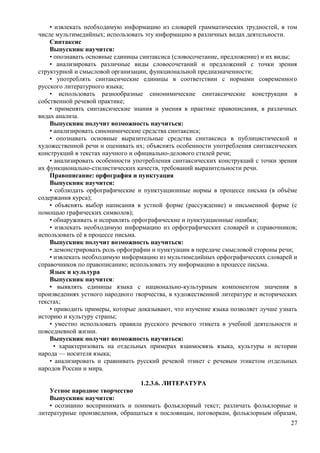 • извлекать необходимую информацию из словарей грамматических трудностей, в том
числе мультимедийных; использовать эту информацию в различных видах деятельности.
Синтаксис
Выпускник научится:
• опознавать основные единицы синтаксиса (словосочетание, предложение) и их виды;
• анализировать различные виды словосочетаний и предложений с точки зрения
структурной и смысловой организации, функциональной предназначенности;
• употреблять синтаксические единицы в соответствии с нормами современного
русского литературного языка;
• использовать разнообразные синонимические синтаксические конструкции в
собственной речевой практике;
• применять синтаксические знания и умения в практике правописания, в различных
видах анализа.
Выпускник получит возможность научиться:
• анализировать синонимические средства синтаксиса;
• опознавать основные выразительные средства синтаксиса в публицистической и
художественной речи и оценивать их; объяснять особенности употребления синтаксических
конструкций в текстах научного и официально-делового стилей речи;
• анализировать особенности употребления синтаксических конструкций с точки зрения
их функционально-стилистических качеств, требований выразительности речи.
Правописание: орфография и пунктуация
Выпускник научится:
• соблюдать орфографические и пунктуационные нормы в процессе письма (в объёме
содержания курса);
• объяснять выбор написания в устной форме (рассуждение) и письменной форме (с
помощью графических символов);
• обнаруживать и исправлять орфографические и пунктуационные ошибки;
• извлекать необходимую информацию из орфографических словарей и справочников;
использовать её в процессе письма.
Выпускник получит возможность научиться:
• демонстрировать роль орфографии и пунктуации в передаче смысловой стороны речи;
• извлекать необходимую информацию из мультимедийных орфографических словарей и
справочников по правописанию; использовать эту информацию в процессе письма.
Язык и культура
Выпускник научится:
• выявлять единицы языка с национально-культурным компонентом значения в
произведениях устного народного творчества, в художественной литературе и исторических
текстах;
• приводить примеры, которые доказывают, что изучение языка позволяет лучше узнать
историю и культуру страны;
• уместно использовать правила русского речевого этикета в учебной деятельности и
повседневной жизни.
Выпускник получит возможность научиться:
• характеризовать на отдельных примерах взаимосвязь языка, культуры и истории
народа — носителя языка;
• анализировать и сравнивать русский речевой этикет с речевым этикетом отдельных
народов России и мира.
1.2.3.6. ЛИТЕРАТУРА
Устное народное творчество
Выпускник научится:
• осознанно воспринимать и понимать фольклорный текст; различать фольклорные и
литературные произведения, обращаться к пословицам, поговоркам, фольклорным образам,
27
 