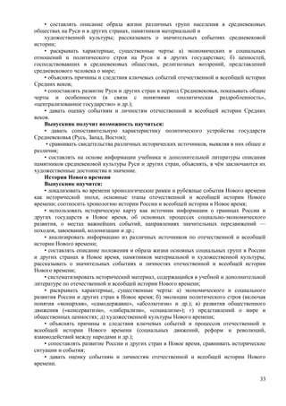 • составлять описание образа жизни различных групп населения в средневековых
обществах на Руси и в других странах, памятников материальной и
художественной культуры; рассказывать о значительных событиях средневековой
истории;
• раскрывать характерные, существенные черты: а) экономических и социальных
отношений и политического строя на Руси и в других государствах; б) ценностей,
господствовавших в средневековых обществах, религиозных воззрений, представлений
средневекового человека о мире;
• объяснять причины и следствия ключевых событий отечественной и всеобщей истории
Средних веков;
• сопоставлять развитие Руси и других стран в период Средневековья, показывать общие
черты и особенности (в связи с понятиями «политическая раздробленность»,
«централизованное государство» и др.);
• давать оценку событиям и личностям отечественной и всеобщей истории Средних
веков.
Выпускник получит возможность научиться:
• давать сопоставительную характеристику политического устройства государств
Средневековья (Русь, Запад, Восток);
• сравнивать свидетельства различных исторических источников, выявляя в них общее и
различия;
• составлять на основе информации учебника и дополнительной литературы описания
памятников средневековой культуры Руси и других стран, объяснять, в чём заключаются их
художественные достоинства и значение.
История Нового времени
Выпускник научится:
• локализовать во времени хронологические рамки и рубежные события Нового времени
как исторической эпохи, основные этапы отечественной и всеобщей истории Нового
времени; соотносить хронологию истории России и всеобщей истории в Новое время;
• использовать историческую карту как источник информации о границах России и
других государств в Новое время, об основных процессах социально-экономического
развития, о местах важнейших событий, направлениях значительных передвижений —
походов, завоеваний, колонизации и др.;
• анализировать информацию из различных источников по отечественной и всеобщей
истории Нового времени;
• составлять описание положения и образа жизни основных социальных групп в России
и других странах в Новое время, памятников материальной и художественной культуры;
рассказывать о значительных событиях и личностях отечественной и всеобщей истории
Нового времени;
• систематизировать исторический материал, содержащийся в учебной и дополнительной
литературе по отечественной и всеобщей истории Нового времени;
• раскрывать характерные, существенные черты: а) экономического и социального
развития России и других стран в Новое время; б) эволюции политического строя (включая
понятия «монархия», «самодержавие», «абсолютизм» и др.); в) развития общественного
движения («консерватизм», «либерализм», «социализм»); г) представлений о мире и
общественных ценностях; д) художественной культуры Нового времени;
• объяснять причины и следствия ключевых событий и процессов отечественной и
всеобщей истории Нового времени (социальных движений, реформ и революций,
взаимодействий между народами и др.);
• сопоставлять развитие России и других стран в Новое время, сравнивать исторические
ситуации и события;
• давать оценку событиям и личностям отечественной и всеобщей истории Нового
времени.
33
 