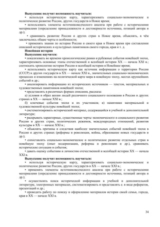Выпускник получит возможность научиться:
• используя историческую карту, характеризовать социально-экономическое и
политическое развитие России, других государств в Новое время;
• использовать элементы источниковедческого анализа при работе с историческими
материалами (определение принадлежности и достоверности источника, позиций автора и
др.);
• сравнивать развитие России и других стран в Новое время, объяснять, в чём
заключались общие черты и особенности;
• применять знания по истории России и своего края в Новое время при составлении
описаний исторических и культурных памятников своего города, края и т. д.
Новейшая история
Выпускник научится:
• локализовать во времени хронологические рамки и рубежные события новейшей эпохи,
характеризовать основные этапы отечественной и всеобщей истории ХХ — начала XXI в.;
соотносить хронологию истории России и всеобщей истории в Новейшее время;
• использовать историческую карту как источник информации о территории России
(СССР) и других государств в ХХ — начале XXI в., значительных социально-экономических
процессах и изменениях на политической карте мира в новейшую эпоху, местах крупнейших
событий и др.;
• анализировать информацию из исторических источников — текстов, материальных и
художественных памятников новейшей эпохи;
• представлять в различных формах описания, рассказа:
а) условия и образ жизни людей различного социального положения в России и других
странах в ХХ — начале XXI в.;
б) ключевые события эпохи и их участников; в) памятники материальной и
художественной культуры новейшей эпохи;
• систематизировать исторический материал, содержащийся в учебной и дополнительной
литературе;
• раскрывать характерные, существенные черты экономического и социального развития
России и других стран, политических режимов, международных отношений, развития
культуры в ХХ — начале XXI в.;
• объяснять причины и следствия наиболее значительных событий новейшей эпохи в
России и других странах (реформы и революции, войны, образование новых государств и
др.);
• сопоставлять социально-экономическое и политическое развитие отдельных стран в
новейшую эпоху (опыт модернизации, реформы и революции и др.), сравнивать
исторические ситуации и события;
• давать оценку событиям и личностям отечественной и всеобщей истории ХХ — начала
XXI в.
Выпускник получит возможность научиться:
• используя историческую карту, характеризовать социально-экономическое и
политическое развитие России, других государств в ХХ — начале XXI в.;
• применять элементы источниковедческого анализа при работе с историческими
материалами (определение принадлежности и достоверности источника, позиций автора и
др.);
• осуществлять поиск исторической информации в учебной и дополнительной
литературе, электронных материалах, систематизировать и представлять е. в виде рефератов,
презентаций и др.;
• проводить работу по поиску и оформлению материалов истории своей семьи, города,
края в ХХ — начале XXI в.
34
 