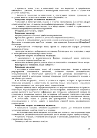 • применять знания курса и социальный опыт для выражения и аргументации
собственных суждений, касающихся многообразия социальных групп и социальных
различий в обществе;
• выполнять несложные познавательные и практические задания, основанные на
ситуациях жизнедеятельности человека в разных сферах общества.
Выпускник получит возможность научиться:
• наблюдать и характеризовать явления и события, происходящие в различных сферах
общественной жизни; • объяснять взаимодействие социальных общностей и групп;
• выявлять причинно-следственные связи общественных явлений и характеризовать
основные направления общественного развития.
Общество, в котором мы живём
Выпускник научится:
• характеризовать глобальные проблемы современности;
• раскрывать духовные ценности и достижения народов нашей страны;
• называть и иллюстрировать примерами основы конституционного строя Российской
Федерации, основные права и свободы граждан, гарантированные Конституцией Российской
Федерации;
• формулировать собственную точку зрения на социальный портрет достойного
гражданина страны;
• находить и извлекать информацию о положении России среди других государств мира
из адаптированных источников различного типа.
Выпускник получит возможность научиться:
• характеризовать и конкретизировать фактами социальной жизни изменения,
происходящие в современном обществе;
• показывать влияние происходящих в обществе изменений на положение России в мире.
Регулирование поведения людей в обществе
Выпускник научится:
• использовать накопленные знания об основных социальных нормах и правилах
регулирования общественных отношений, усвоенные способы познавательной,
коммуникативной и практической деятельности для успешного взаимодействия с
социальной средой и выполнения типичных социальных ролей нравственного человека и
достойного гражданина;
• на основе полученных знаний о социальных нормах выбирать в предлагаемых
модельных ситуациях и осуществлять на практике модель правомерного социального
поведения, основанного на уважении к закону и правопорядку;
• критически осмысливать информацию правового и морально-нравственного характера,
полученную из разнообразных источников, систематизировать, анализировать полученные
данные; применять полученную информацию для определения собственной позиции по
отношению к социальным нормам, для соотнесения собственного поведения и поступков
других людей с нравственными ценностями и нормами поведения, установленными законом;
• использовать знания и умения для формирования способности к личному
самоопределению в системе морали и важнейших отраслей права, самореализации,
самоконтролю.
Выпускник получит возможность научиться:
• использовать элементы причинно-следственного анализа для понимания влияния
моральных устоев на развитие общества и человека;
• моделировать несложные ситуации нарушения прав человека, конституционных прав
и обязанностей граждан Российской Федерации и давать им моральную и правовую оценку;
• оценивать сущность и значение правопорядка и законности, собственный вклад в их
становление и развитие.
Основы российского законодательства
36
 