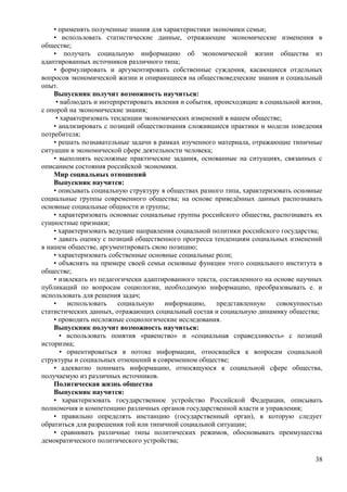 • применять полученные знания для характеристики экономики семьи;
• использовать статистические данные, отражающие экономические изменения в
обществе;
• получать социальную информацию об экономической жизни общества из
адаптированных источников различного типа;
• формулировать и аргументировать собственные суждения, касающиеся отдельных
вопросов экономической жизни и опирающиеся на обществоведческие знания и социальный
опыт.
Выпускник получит возможность научиться:
• наблюдать и интерпретировать явления и события, происходящие в социальной жизни,
с опорой на экономические знания;
• характеризовать тенденции экономических изменений в нашем обществе;
• анализировать с позиций обществознания сложившиеся практики и модели поведения
потребителя;
• решать познавательные задачи в рамках изученного материала, отражающие типичные
ситуации в экономической сфере деятельности человека;
• выполнять несложные практические задания, основанные на ситуациях, связанных с
описанием состояния российской экономики.
Мир социальных отношений
Выпускник научится:
• описывать социальную структуру в обществах разного типа, характеризовать основные
социальные группы современного общества; на основе приведённых данных распознавать
основные социальные общности и группы;
• характеризовать основные социальные группы российского общества, распознавать их
сущностные признаки;
• характеризовать ведущие направления социальной политики российского государства;
• давать оценку с позиций общественного прогресса тенденциям социальных изменений
в нашем обществе, аргументировать свою позицию;
• характеризовать собственные основные социальные роли;
• объяснять на примере своей семьи основные функции этого социального института в
обществе;
• извлекать из педагогически адаптированного текста, составленного на основе научных
публикаций по вопросам социологии, необходимую информацию, преобразовывать е. и
использовать для решения задач;
• использовать социальную информацию, представленную совокупностью
статистических данных, отражающих социальный состав и социальную динамику общества;
• проводить несложные социологические исследования.
Выпускник получит возможность научиться:
• использовать понятия «равенство» и «социальная справедливость» с позиций
историзма;
• ориентироваться в потоке информации, относящейся к вопросам социальной
структуры и социальных отношений в современном обществе;
• адекватно понимать информацию, относящуюся к социальной сфере общества,
получаемую из различных источников.
Политическая жизнь общества
Выпускник научится:
• характеризовать государственное устройство Российской Федерации, описывать
полномочия и компетенцию различных органов государственной власти и управления;
• правильно определять инстанцию (государственный орган), в которую следует
обратиться для разрешения той или типичной социальной ситуации;
• сравнивать различные типы политических режимов, обосновывать преимущества
демократического политического устройства;
38
 