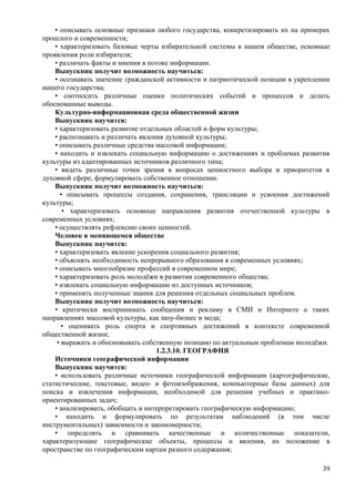 • описывать основные признаки любого государства, конкретизировать их на примерах
прошлого и современности;
• характеризовать базовые черты избирательной системы в нашем обществе, основные
проявления роли избирателя;
• различать факты и мнения в потоке информации.
Выпускник получит возможность научиться:
• осознавать значение гражданской активности и патриотической позиции в укреплении
нашего государства;
• соотносить различные оценки политических событий и процессов и делать
обоснованные выводы.
Культурно-информационная среда общественной жизни
Выпускник научится:
• характеризовать развитие отдельных областей и форм культуры;
• распознавать и различать явления духовной культуры;
• описывать различные средства массовой информации;
• находить и извлекать социальную информацию о достижениях и проблемах развития
культуры из адаптированных источников различного типа;
• видеть различные точки зрения в вопросах ценностного выбора и приоритетов в
духовной сфере, формулировать собственное отношение.
Выпускник получит возможность научиться:
• описывать процессы создания, сохранения, трансляции и усвоения достижений
культуры;
• характеризовать основные направления развития отечественной культуры в
современных условиях;
• осуществлять рефлексию своих ценностей.
Человек в меняющемся обществе
Выпускник научится:
• характеризовать явление ускорения социального развития;
• объяснять необходимость непрерывного образования в современных условиях;
• описывать многообразие профессий в современном мире;
• характеризовать роль молодёжи в развитии современного общества;
• извлекать социальную информацию из доступных источников;
• применять полученные знания для решения отдельных социальных проблем.
Выпускник получит возможность научиться:
• критически воспринимать сообщения и рекламу в СМИ и Интернете о таких
направлениях массовой культуры, как шоу-бизнес и мода;
• оценивать роль спорта и спортивных достижений в контексте современной
общественной жизни;
• выражать и обосновывать собственную позицию по актуальным проблемам молодёжи.
1.2.3.10. ГЕОГРАФИЯ
Источники географической информации
Выпускник научится:
• использовать различные источники географической информации (картографические,
статистические, текстовые, видео- и фотоизображения, компьютерные базы данных) для
поиска и извлечения информации, необходимой для решения учебных и практико-
ориентированных задач;
• анализировать, обобщать и интерпретировать географическую информацию;
• находить и формулировать по результатам наблюдений (в том числе
инструментальных) зависимости и закономерности;
• определять и сравнивать качественные и количественные показатели,
характеризующие географические объекты, процессы и явления, их положение в
пространстве по географическим картам разного содержания;
39
 