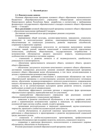 1. Целевой раздел
1.1. Пояснительная записка
Основная образовательная программа основного общего образования муниципального
бюджетного общеобразовательного учреждения «Нижнегорская школа-гимназия»
Нижнегорского района Республики Крым разработана в соответствии с требованиями
федерального государственного образовательного стандарта основного общего образования
(далее — Стандарт)
Цель реализации основной образовательной программы основного общего образования
— обеспечение выполнения требований Стандарта.
Достижение поставленной цели предусматривает решение следующих
основных задач:
— формирование общей культуры, духовно-нравственное, гражданское, социальное,
личностное и интеллектуальное развитие, самосовершенствование обучающихся,
обеспечивающие их социальную успешность, развитие творческих способностей,
сохранение и укрепление здоровья;
— обеспечение планируемых результатов по достижению выпускником целевых
установок, знаний, умений, навыков, компетенций и компетентностей, определяемых
личностными, семейными, общественными, государственными потребностями и
возможностями обучающегося среднего школьного возраста, индивидуальными
особенностями его развития и состояния здоровья;
— становление и развитие личности в её индивидуальности, самобытности,
уникальности и неповторимости;
— обеспечение преемственности начального общего, основного общего, среднего
общего образования;
— обеспечение доступности получения качественного основного общего образования,
достижение планируемых результатов освоения основной образовательной программы
основного общего образования всеми обучающимися, в том числе детьми-инвалидами и
детьми с ограниченными возможностями здоровья;
— установление требований к воспитанию и социализации обучающихся как части
образовательной программы и соответствующему усилению воспитательного потенциала
школы, обеспечению индивидуализированного психолого-педагогического сопровождения
каждого обучающегося, формированию образовательного базиса, основанного не только на
знаниях, но и на соответствующем культурном уровне развития личности, созданию
необходимых условий для её самореализации;
— обеспечение эффективного сочетания урочных и внеурочных форм организации
образовательного процесса, взаимодействия всех его участников;
— взаимодействие образовательного учреждения при реализации основной
образовательной программы с социальными партнёрами;
— выявление и развитие способностей обучающихся, в том числе одарённых детей,
детей с ограниченными возможностями здоровья и инвалидов, их профессиональных
склонностей через систему клубов, секций, студий и кружков,
— организация интеллектуальных и творческих соревнований, научно-технического
творчества, проектной и учебно-исследовательской деятельности;
— участие обучающихся, их родителей (законных представителей), педагогических
работников и общественности в проектировании и развитии внутришкольной социальной
среды, школьного уклада;
— социальное и учебно-исследовательское проектирование, профессиональная
ориентация обучающихся при поддержке педагогов, психолога, социального педагога;
— сохранение и укрепление физического, психологического и социального здоровья
обучающихся, обеспечение их безопасности.
В основе реализации основной образовательной программы лежит
4
 