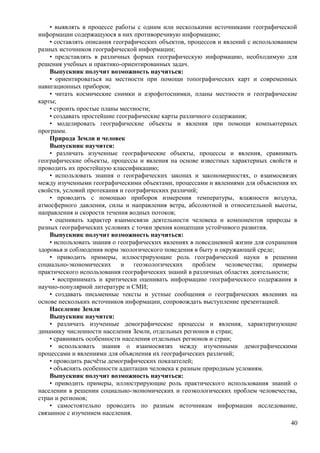 • выявлять в процессе работы с одним или несколькими источниками географической
информации содержащуюся в них противоречивую информацию;
• составлять описания географических объектов, процессов и явлений с использованием
разных источников географической информации;
• представлять в различных формах географическую информацию, необходимую для
решения учебных и практико-ориентированных задач.
Выпускник получит возможность научиться:
• ориентироваться на местности при помощи топографических карт и современных
навигационных приборов;
• читать космические снимки и аэрофотоснимки, планы местности и географические
карты;
• строить простые планы местности;
• создавать простейшие географические карты различного содержания;
• моделировать географические объекты и явления при помощи компьютерных
программ.
Природа Земли и человек
Выпускник научится:
• различать изученные географические объекты, процессы и явления, сравнивать
географические объекты, процессы и явления на основе известных характерных свойств и
проводить их простейшую классификацию;
• использовать знания о географических законах и закономерностях, о взаимосвязях
между изученными географическими объектами, процессами и явлениями для объяснения их
свойств, условий протекания и географических различий;
• проводить с помощью приборов измерения температуры, влажности воздуха,
атмосферного давления, силы и направления ветра, абсолютной и относительной высоты,
направления и скорости течения водных потоков;
• оценивать характер взаимосвязи деятельности человека и компонентов природы в
разных географических условиях с точки зрения концепции устойчивого развития.
Выпускник получит возможность научиться:
• использовать знания о географических явлениях в повседневной жизни для сохранения
здоровья и соблюдения норм экологического поведения в быту и окружающей среде;
• приводить примеры, иллюстрирующие роль географической науки в решении
социально-экономических и геоэкологических проблем человечества; примеры
практического использования географических знаний в различных областях деятельности;
• воспринимать и критически оценивать информацию географического содержания в
научно-популярной литературе и СМИ;
• создавать письменные тексты и устные сообщения о географических явлениях на
основе нескольких источников информации, сопровождать выступление презентацией.
Население Земли
Выпускник научится:
• различать изученные демографические процессы и явления, характеризующие
динамику численности населения Земли, отдельных регионов и стран;
• сравнивать особенности населения отдельных регионов и стран;
• использовать знания о взаимосвязях между изученными демографическими
процессами и явлениями для объяснения их географических различий;
• проводить расчёты демографических показателей;
• объяснять особенности адаптации человека к разным природным условиям.
Выпускник получит возможность научиться:
• приводить примеры, иллюстрирующие роль практического использования знаний о
населении в решении социально-экономических и геоэкологических проблем человечества,
стран и регионов;
• самостоятельно проводить по разным источникам информации исследование,
связанное с изучением населения.
40
 