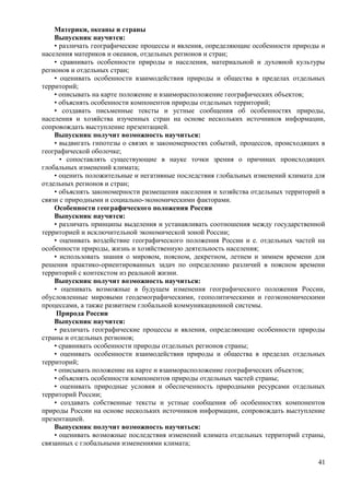 Материки, океаны и страны
Выпускник научится:
• различать географические процессы и явления, определяющие особенности природы и
населения материков и океанов, отдельных регионов и стран;
• сравнивать особенности природы и населения, материальной и духовной культуры
регионов и отдельных стран;
• оценивать особенности взаимодействия природы и общества в пределах отдельных
территорий;
• описывать на карте положение и взаиморасположение географических объектов;
• объяснять особенности компонентов природы отдельных территорий;
• создавать письменные тексты и устные сообщения об особенностях природы,
населения и хозяйства изученных стран на основе нескольких источников информации,
сопровождать выступление презентацией.
Выпускник получит возможность научиться:
• выдвигать гипотезы о связях и закономерностях событий, процессов, происходящих в
географической оболочке;
• сопоставлять существующие в науке точки зрения о причинах происходящих
глобальных изменений климата;
• оценить положительные и негативные последствия глобальных изменений климата для
отдельных регионов и стран;
• объяснять закономерности размещения населения и хозяйства отдельных территорий в
связи с природными и социально-экономическими факторами.
Особенности географического положения России
Выпускник научится:
• различать принципы выделения и устанавливать соотношения между государственной
территорией и исключительной экономической зоной России;
• оценивать воздействие географического положения России и е. отдельных частей на
особенности природы, жизнь и хозяйственную деятельность населения;
• использовать знания о мировом, поясном, декретном, летнем и зимнем времени для
решения практико-ориентированных задач по определению различий в поясном времени
территорий с контекстом из реальной жизни.
Выпускник получит возможность научиться:
• оценивать возможные в будущем изменения географического положения России,
обусловленные мировыми геодемографическими, геополитическими и геоэкономическими
процессами, а также развитием глобальной коммуникационной системы.
Природа России
Выпускник научится:
• различать географические процессы и явления, определяющие особенности природы
страны и отдельных регионов;
• сравнивать особенности природы отдельных регионов страны;
• оценивать особенности взаимодействия природы и общества в пределах отдельных
территорий;
• описывать положение на карте и взаиморасположение географических объектов;
• объяснять особенности компонентов природы отдельных частей страны;
• оценивать природные условия и обеспеченность природными ресурсами отдельных
территорий России;
• создавать собственные тексты и устные сообщения об особенностях компонентов
природы России на основе нескольких источников информации, сопровождать выступление
презентацией.
Выпускник получит возможность научиться:
• оценивать возможные последствия изменений климата отдельных территорий страны,
связанных с глобальными изменениями климата;
41
 