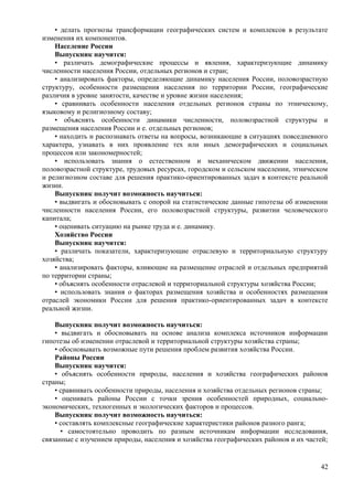 • делать прогнозы трансформации географических систем и комплексов в результате
изменения их компонентов.
Население России
Выпускник научится:
• различать демографические процессы и явления, характеризующие динамику
численности населения России, отдельных регионов и стран;
• анализировать факторы, определяющие динамику населения России, половозрастную
структуру, особенности размещения населения по территории России, географические
различия в уровне занятости, качестве и уровне жизни населения;
• сравнивать особенности населения отдельных регионов страны по этническому,
языковому и религиозному составу;
• объяснять особенности динамики численности, половозрастной структуры и
размещения населения России и е. отдельных регионов;
• находить и распознавать ответы на вопросы, возникающие в ситуациях повседневного
характера, узнавать в них проявление тех или иных демографических и социальных
процессов или закономерностей;
• использовать знания о естественном и механическом движении населения,
половозрастной структуре, трудовых ресурсах, городском и сельском населении, этническом
и религиозном составе для решения практико-ориентированных задач в контексте реальной
жизни.
Выпускник получит возможность научиться:
• выдвигать и обосновывать с опорой на статистические данные гипотезы об изменении
численности населения России, его половозрастной структуры, развитии человеческого
капитала;
• оценивать ситуацию на рынке труда и е. динамику.
Хозяйство России
Выпускник научится:
• различать показатели, характеризующие отраслевую и территориальную структуру
хозяйства;
• анализировать факторы, влияющие на размещение отраслей и отдельных предприятий
по территории страны;
• объяснять особенности отраслевой и территориальной структуры хозяйства России;
• использовать знания о факторах размещения хозяйства и особенностях размещения
отраслей экономики России для решения практико-ориентированных задач в контексте
реальной жизни.
Выпускник получит возможность научиться:
• выдвигать и обосновывать на основе анализа комплекса источников информации
гипотезы об изменении отраслевой и территориальной структуры хозяйства страны;
• обосновывать возможные пути решения проблем развития хозяйства России.
Районы России
Выпускник научится:
• объяснять особенности природы, населения и хозяйства географических районов
страны;
• сравнивать особенности природы, населения и хозяйства отдельных регионов страны;
• оценивать районы России с точки зрения особенностей природных, социально-
экономических, техногенных и экологических факторов и процессов.
Выпускник получит возможность научиться:
• составлять комплексные географические характеристики районов разного ранга;
• самостоятельно проводить по разным источникам информации исследования,
связанные с изучением природы, населения и хозяйства географических районов и их частей;
42
 