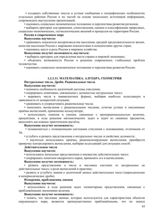 • создавать собственные тексты и устные сообщения о географических особенностях
отдельных районов России и их частей на основе нескольких источников информации,
сопровождать выступление презентацией;
• оценивать социально-экономическое положение и перспективы развития регионов;
• выбирать критерии для сравнения, сопоставления, оценки и классификации природных,
социально-экономических, геоэкологических явлений и процессов на территории России.
Россия в современном мире
Выпускник научится:
• сравнивать показатели воспроизводства населения, средней продолжительности жизни,
качества населения России с мировыми показателями и показателями других стран;
• оценивать место и роль России в мировом хозяйстве.
Выпускник получит возможность научиться:
• выбирать критерии для определения места страны в мировой экономике;
• объяснять возможности России в решении современных глобальных проблем
человечества;
• оценивать социально-экономическое положение и перспективы развития России.
1.2.3.11. МАТЕМАТИКА. АЛГЕБРА. ГЕОМЕТРИЯ
Натуральные числа. Дроби. Рациональные числа
Выпускник научится:
• понимать особенности десятичной системы счисления;
• оперировать понятиями, связанными с делимостью натуральных чисел;
• выражать числа в эквивалентных формах, выбирая наиболее подходящую в
зависимости от конкретной ситуации;
• сравнивать и упорядочивать рациональные числа;
• выполнять вычисления с рациональными числами, сочетая устные и письменные
приёмы вычислений, применение калькулятора;
• использовать понятия и умения, связанные с пропорциональностью величин,
процентами, в ходе решения математических задач и задач из смежных предметов,
выполнять несложные практические расчёты.
Выпускник получит возможность:
• познакомиться с позиционными системами счисления с основаниями, отличными от
10;
• углубить и развить представления о натуральных числах и свойствах делимости;
• научиться использовать приёмы, рационализирующие вычисления, приобрести
привычку контролировать вычисления, выбирая подходящий для ситуации способ.
Действительные числа
Выпускник научится:
• использовать начальные представления о множестве действительных чисел;
• оперировать понятием квадратного корня, применять его в вычислениях.
Выпускник получит возможность:
• развить представление о числе и числовых системах от натуральных до
действительных чисел; о роли вычислений в практике;
• развить и углубить знания о десятичной записи действительных чисел (периодические
и непериодические дроби).
Измерения, приближения, оценки
Выпускник научится:
• использовать в ходе решения задач элементарные представления, связанные с
приближёнными значениями величин.
Выпускник получит возможность:
• понять, что числовые данные, которые используются для характеристики объектов
окружающего мира, являются преимущественно приближёнными, что по записи
43
 