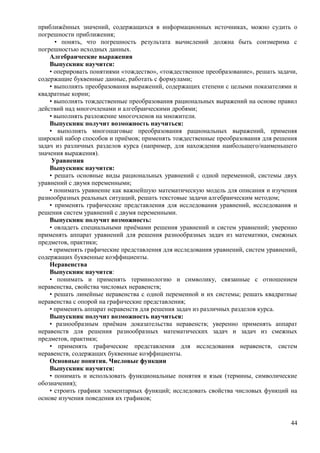 приближённых значений, содержащихся в информационных источниках, можно судить о
погрешности приближения;
• понять, что погрешность результата вычислений должна быть соизмерима с
погрешностью исходных данных.
Алгебраические выражения
Выпускник научится:
• оперировать понятиями «тождество», «тождественное преобразование», решать задачи,
содержащие буквенные данные, работать с формулами;
• выполнять преобразования выражений, содержащих степени с целыми показателями и
квадратные корни;
• выполнять тождественные преобразования рациональных выражений на основе правил
действий над многочленами и алгебраическими дробями;
• выполнять разложение многочленов на множители.
Выпускник получит возможность научиться:
• выполнять многошаговые преобразования рациональных выражений, применяя
широкий набор способов и приёмов; применять тождественные преобразования для решения
задач из различных разделов курса (например, для нахождения наибольшего/наименьшего
значения выражения).
Уравнения
Выпускник научится:
• решать основные виды рациональных уравнений с одной переменной, системы двух
уравнений с двумя переменными;
• понимать уравнение как важнейшую математическую модель для описания и изучения
разнообразных реальных ситуаций, решать текстовые задачи алгебраическим методом;
• применять графические представления для исследования уравнений, исследования и
решения систем уравнений с двумя переменными.
Выпускник получит возможность:
• овладеть специальными приёмами решения уравнений и систем уравнений; уверенно
применять аппарат уравнений для решения разнообразных задач из математики, смежных
предметов, практики;
• применять графические представления для исследования уравнений, систем уравнений,
содержащих буквенные коэффициенты.
Неравенства
Выпускник научится:
• понимать и применять терминологию и символику, связанные с отношением
неравенства, свойства числовых неравенств;
• решать линейные неравенства с одной переменной и их системы; решать квадратные
неравенства с опорой на графические представления;
• применять аппарат неравенств для решения задач из различных разделов курса.
Выпускник получит возможность научиться:
• разнообразным приёмам доказательства неравенств; уверенно применять аппарат
неравенств для решения разнообразных математических задач и задач из смежных
предметов, практики;
• применять графические представления для исследования неравенств, систем
неравенств, содержащих буквенные коэффициенты.
Основные понятия. Числовые функции
Выпускник научится:
• понимать и использовать функциональные понятия и язык (термины, символические
обозначения);
• строить графики элементарных функций; исследовать свойства числовых функций на
основе изучения поведения их графиков;
44
 